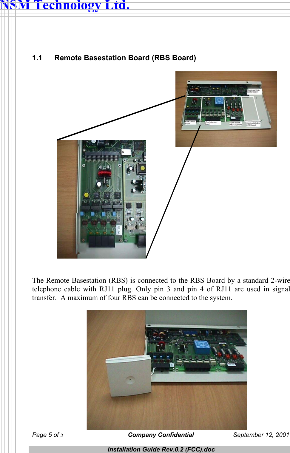  NSM Technology Ltd.   1.1  Remote Basestation Board (RBS Board)    The Remote Basestation (RBS) is connected to the RBS Board by a standard 2-wire telephone cable with RJ11 plug. Only pin 3 and pin 4 of RJ11 are used in signal transfer.  A maximum of four RBS can be connected to the system.   Page 5 of 5 Company Confidential  September 12, 2001  Installation Guide Rev.0.2 (FCC).doc   