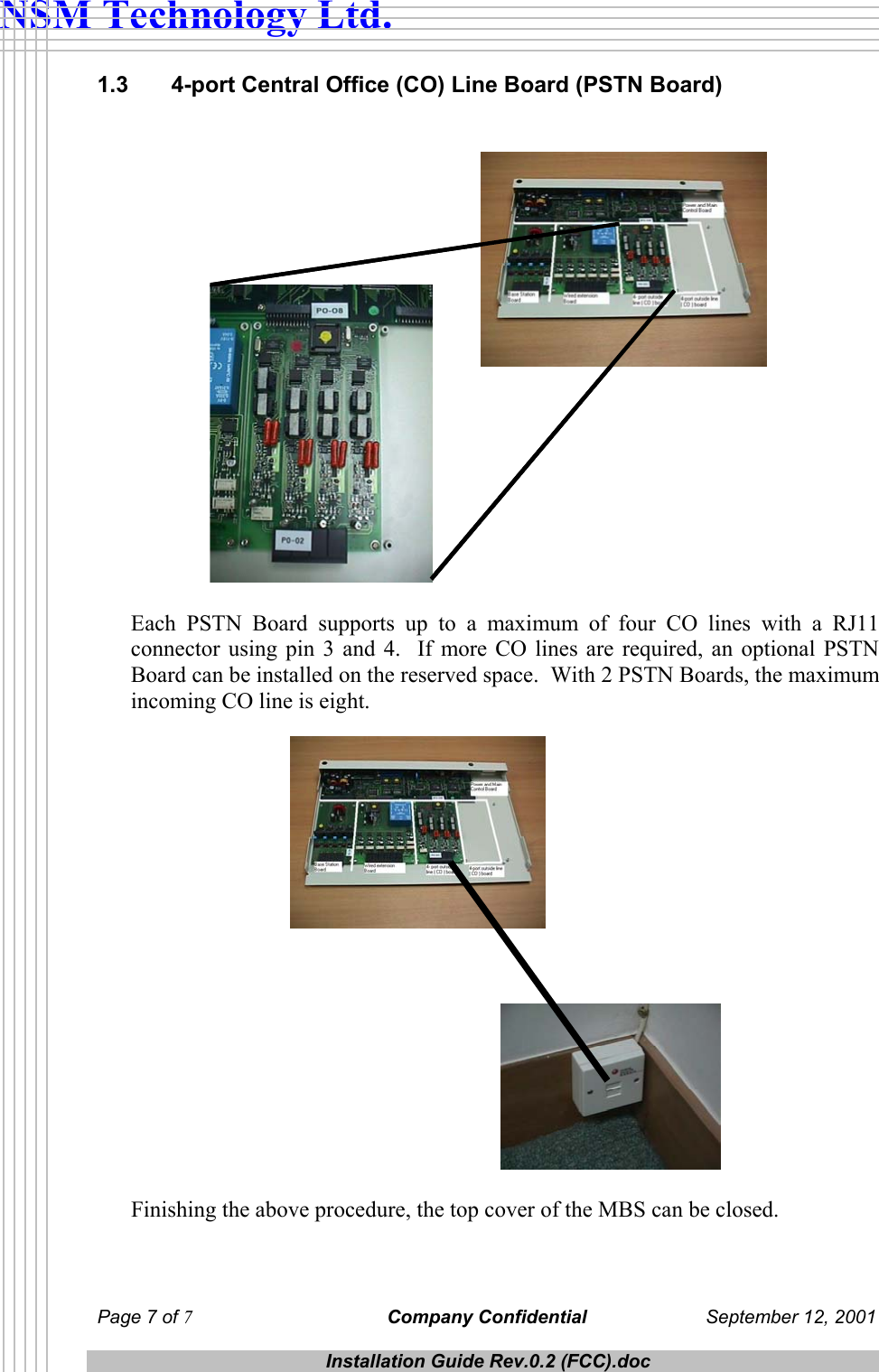  NSM Technology Ltd. 1.3   4-port Central Office (CO) Line Board (PSTN Board)    Each PSTN Board supports up to a maximum of four CO lines with a RJ11 connector using pin 3 and 4.  If more CO lines are required, an optional PSTN Board can be installed on the reserved space.  With 2 PSTN Boards, the maximum incoming CO line is eight.    Finishing the above procedure, the top cover of the MBS can be closed. Page 7 of 7 Company Confidential  September 12, 2001  Installation Guide Rev.0.2 (FCC).doc  