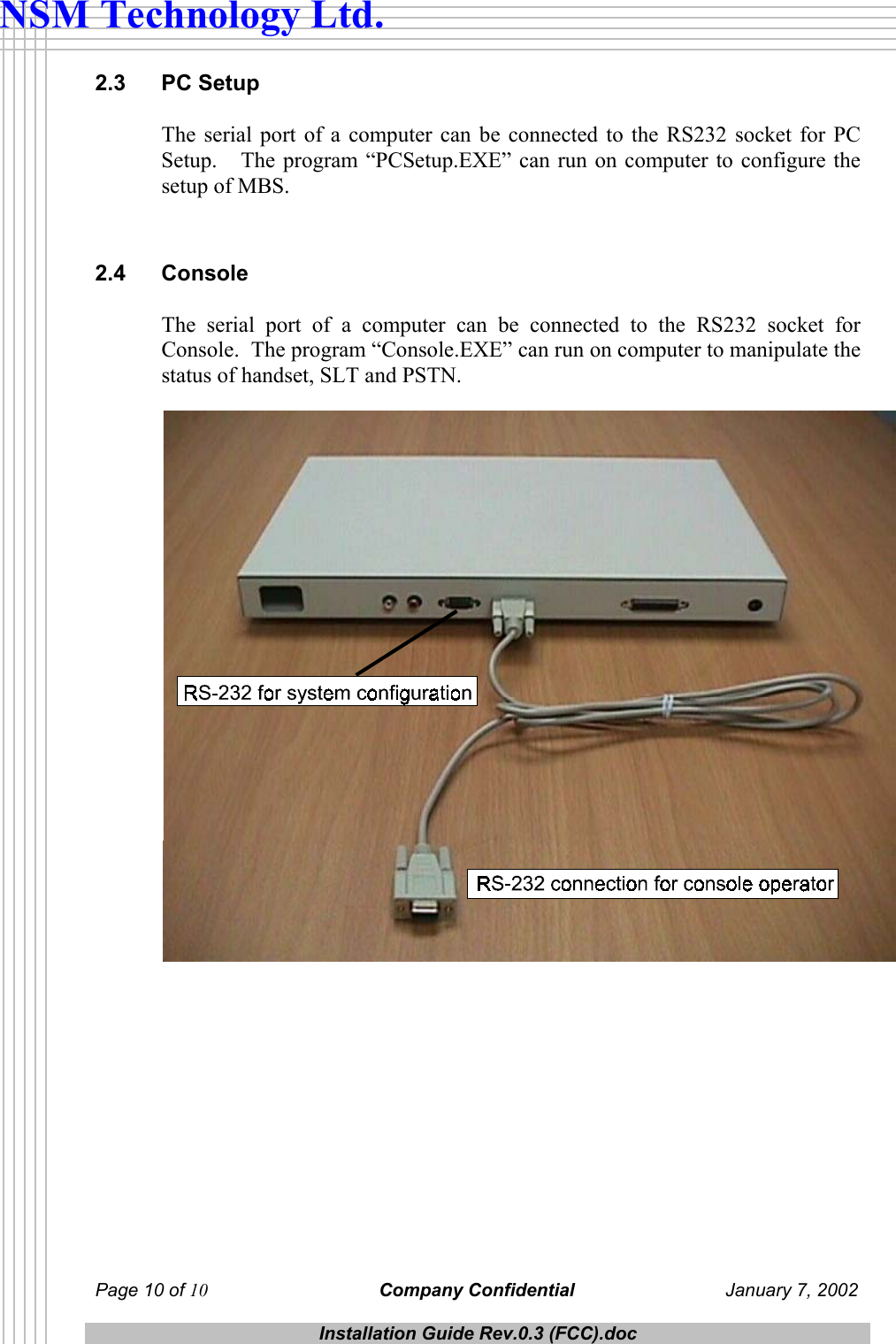  Page 10 of 10 Company Confidential  January 7, 2002  Installation Guide Rev.0.3 (FCC).doc  NSM Technology Ltd. 2.3 PC Setup The serial port of a computer can be connected to the RS232 socket for PC Setup.   The program &ldquo;PCSetup.EXE&rdquo; can run on computer to configure the setup of MBS.  2.4 Console The serial port of a computer can be connected to the RS232 socket for Console.  The program &ldquo;Console.EXE&rdquo; can run on computer to manipulate the status of handset, SLT and PSTN.   