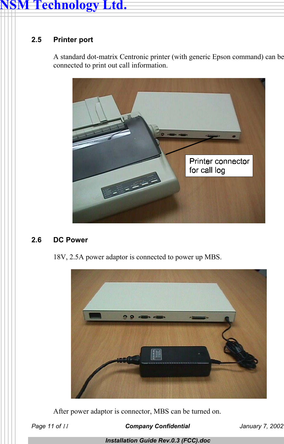  Page 11 of 11 Company Confidential  January 7, 2002  Installation Guide Rev.0.3 (FCC).doc  NSM Technology Ltd. 2.5 Printer port A standard dot-matrix Centronic printer (with generic Epson command) can be connected to print out call information.   2.6 DC Power 18V, 2.5A power adaptor is connected to power up MBS.    After power adaptor is connector, MBS can be turned on. 