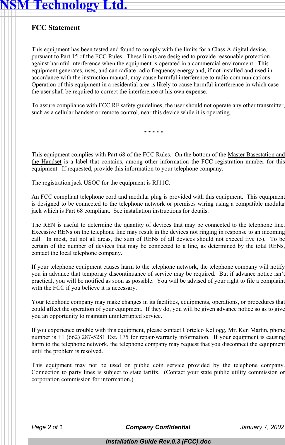  Page 2 of 2 Company Confidential  January 7, 2002  Installation Guide Rev.0.3 (FCC).doc  NSM Technology Ltd. FCC Statement   This equipment has been tested and found to comply with the limits for a Class A digital device, pursuant to Part 15 of the FCC Rules.  These limits are designed to provide reasonable protection against harmful interference when the equipment is operated in a commercial environment.  This equipment generates, uses, and can radiate radio frequency energy and, if not installed and used in accordance with the instruction manual, may cause harmful interference to radio communications.  Operation of this equipment in a residential area is likely to cause harmful interference in which case the user shall be required to correct the interference at his own expense.  To assure compliance with FCC RF safety guidelines, the user should not operate any other transmitter, such as a cellular handset or remote control, near this device while it is operating.               * * * * *   This equipment complies with Part 68 of the FCC Rules.  On the bottom of the Master Basestation and the Handset is a label that contains, among other information the FCC registration number for this equipment.  If requested, provide this information to your telephone company.  The registration jack USOC for the equipment is RJ11C.  An FCC compliant telephone cord and modular plug is provided with this equipment.  This equipment is designed to be connected to the telephone network or premises wiring using a compatible modular jack which is Part 68 compliant.  See installation instructions for details.  The REN is useful to determine the quantity of devices that may be connected to the telephone line.  Excessive RENs on the telephone line may result in the devices not ringing in response to an incoming call.  In most, but not all areas, the sum of RENs of all devices should not exceed five (5).  To be certain of the number of devices that may be connected to a line, as determined by the total RENs, contact the local telephone company.  If your telephone equipment causes harm to the telephone network, the telephone company will notify you in advance that temporary discontinuance of service may be required.  But if advance notice isn&rsquo;t practical, you will be notified as soon as possible.  You will be advised of your right to file a complaint with the FCC if you believe it is necessary.  Your telephone company may make changes in its facilities, equipments, operations, or procedures that could affect the operation of your equipment.  If they do, you will be given advance notice so as to give you an opportunity to maintain uninterrupted service.  If you experience trouble with this equipment, please contact Cortelco Kellogg, Mr. Ken Martin, phone number is +1 (662) 287-5281 Ext. 175 for repair/warranty information.  If your equipment is causing harm to the telephone network, the telephone company may request that you disconnect the equipment until the problem is resolved.  This equipment may not be used on public coin service provided by the telephone company.  Connection to party lines is subject to state tariffs.  (Contact your state public utility commission or corporation commission for information.)     