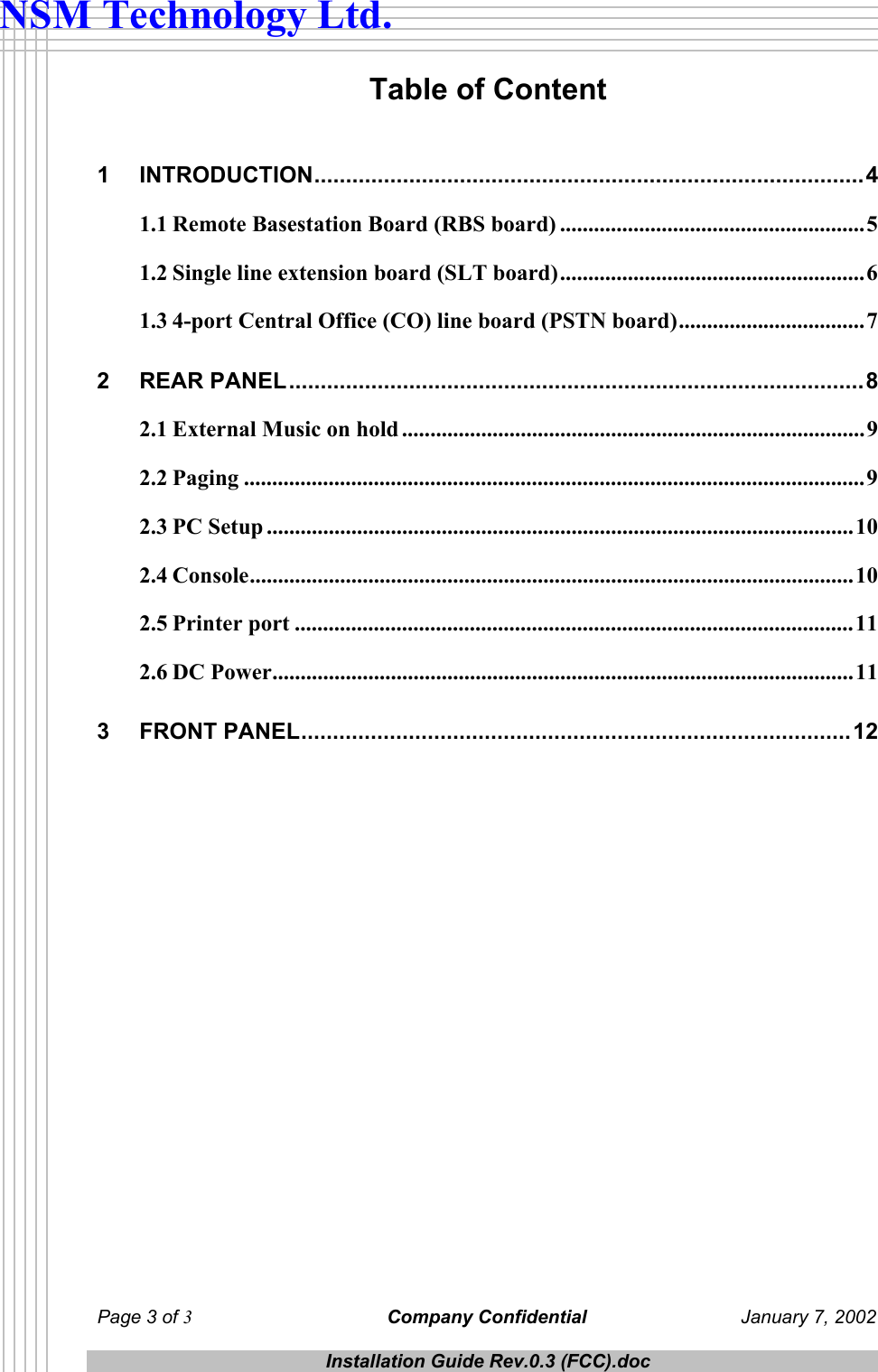  Page 3 of 3 Company Confidential  January 7, 2002  Installation Guide Rev.0.3 (FCC).doc  NSM Technology Ltd. Table of Content  1 INTRODUCTION.......................................................................................4 1.1 Remote Basestation Board (RBS board) ......................................................5 1.2 Single line extension board (SLT board)......................................................6 1.3 4-port Central Office (CO) line board (PSTN board).................................7 2 REAR PANEL...........................................................................................8 2.1 External Music on hold ..................................................................................9 2.2 Paging ..............................................................................................................9 2.3 PC Setup ........................................................................................................10 2.4 Console...........................................................................................................10 2.5 Printer port ...................................................................................................11 2.6 DC Power.......................................................................................................11 3 FRONT PANEL.......................................................................................12  