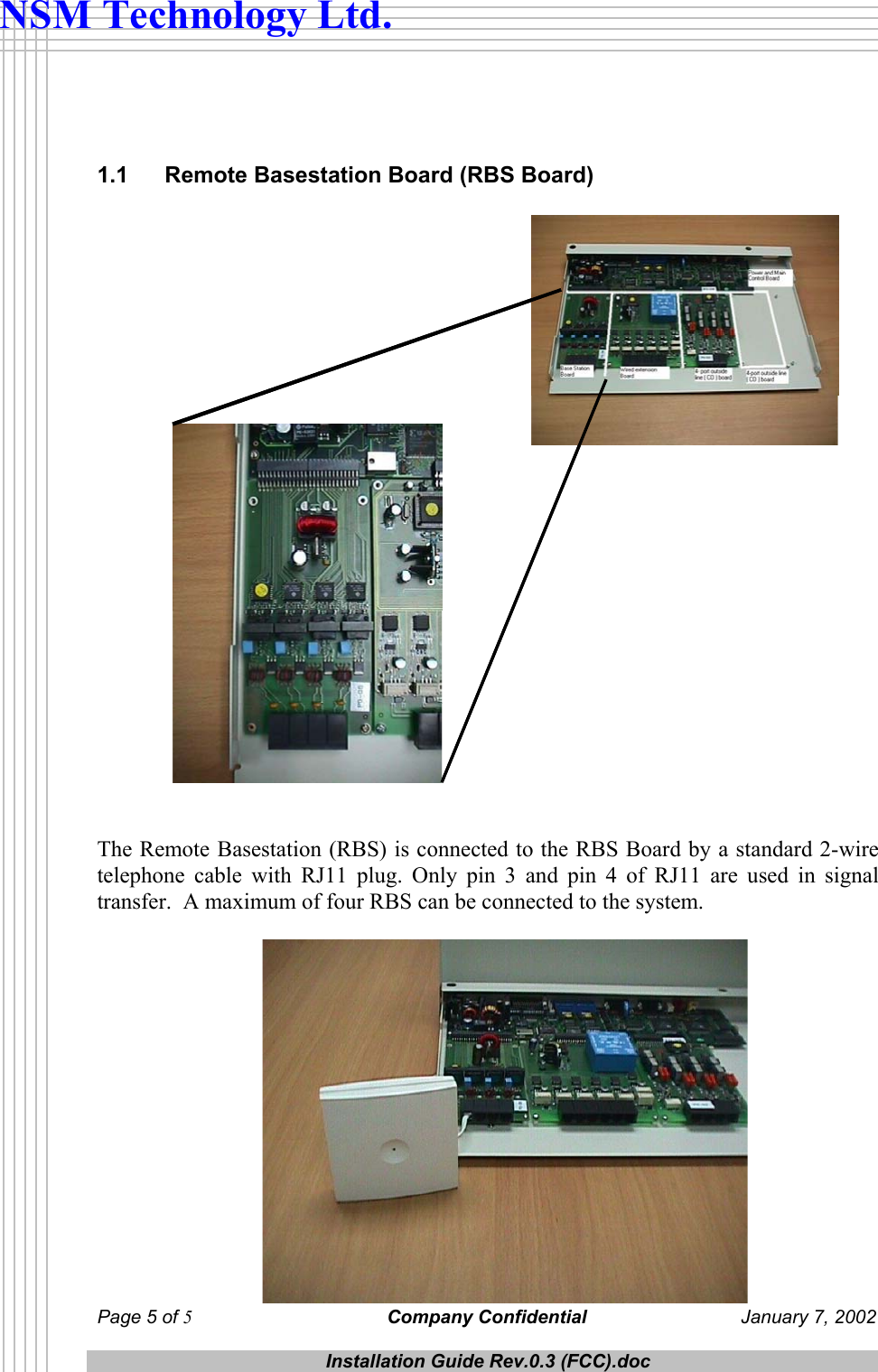  Page 5 of 5 Company Confidential  January 7, 2002  Installation Guide Rev.0.3 (FCC).doc  NSM Technology Ltd.   1.1  Remote Basestation Board (RBS Board)    The Remote Basestation (RBS) is connected to the RBS Board by a standard 2-wire telephone cable with RJ11 plug. Only pin 3 and pin 4 of RJ11 are used in signal transfer.  A maximum of four RBS can be connected to the system.    