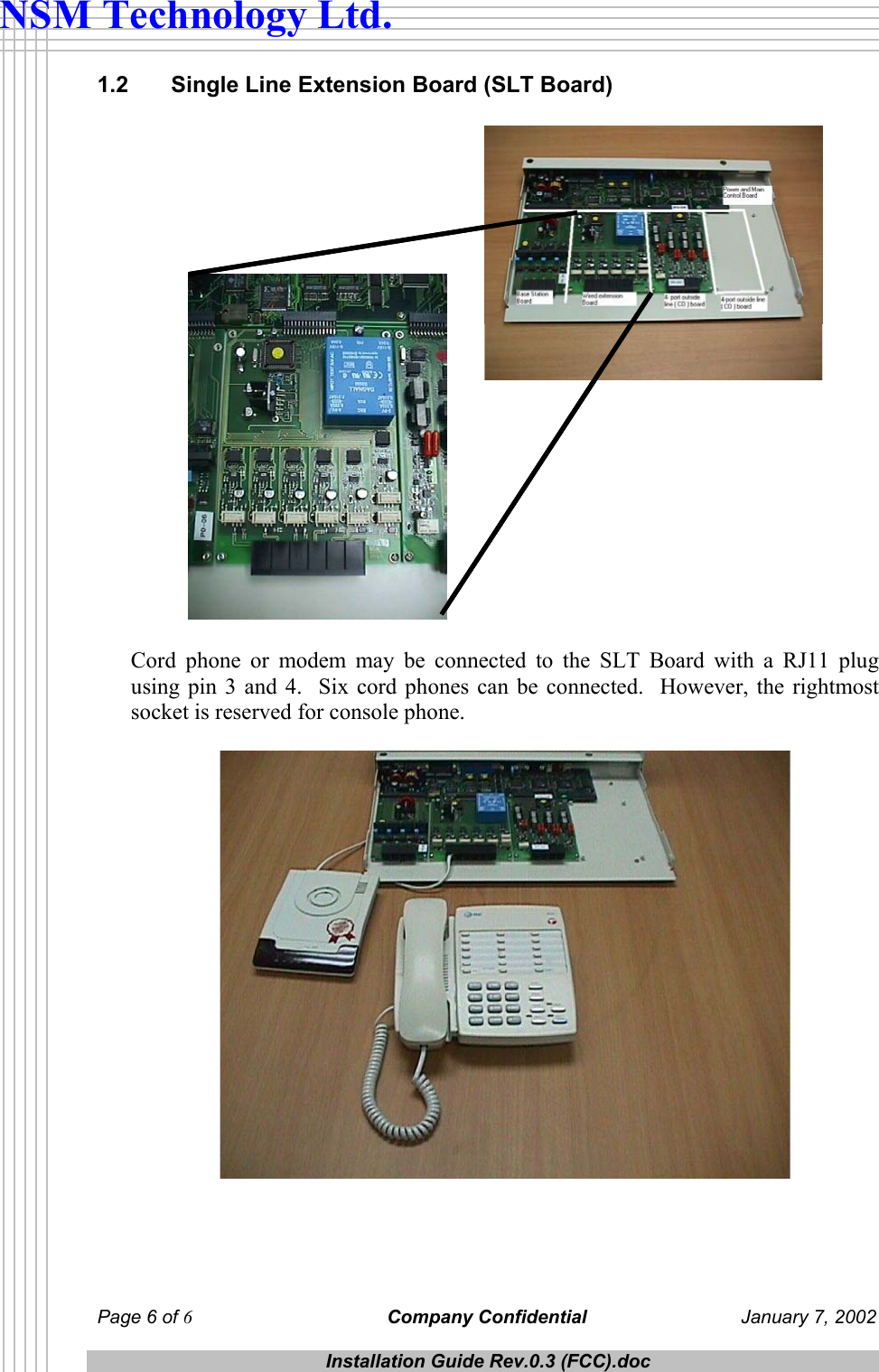  Page 6 of 6 Company Confidential  January 7, 2002  Installation Guide Rev.0.3 (FCC).doc  NSM Technology Ltd. 1.2   Single Line Extension Board (SLT Board)   Cord phone or modem may be connected to the SLT Board with a RJ11 plug using pin 3 and 4.  Six cord phones can be connected.  However, the rightmost socket is reserved for console phone.    