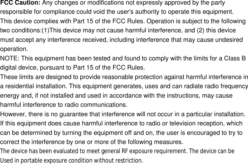 FCC Caution: Any changes or modifications not expressly approved by the party responsible for compliance could void the user's authority to operate this equipment. This device complies with Part 15 of the FCC Rules. Operation is subject to the following two conditions:(1)This device may not cause harmful interference, and (2) this device must accept any interference received, including interference that may cause undesired operation. NOTE: This equipment has been tested and found to comply with the limits for a Class B digital device, pursuant to Part 15 of the FCC Rules. These limits are designed to provide reasonable protection against harmful interference in a residential installation. This equipment generates, uses and can radiate radio frequency energy and, if not installed and used in accordance with the instructions, may cause harmful interference to radio communications. However, there is no guarantee that interference will not occur in a particular installation. If this equipment does cause harmful interference to radio or television reception, which can be determined by turning the equipment off and on, the user is encouraged to try to correct the interference by one or more of the following measures. The device has been evaluated to meet general RF exposure requirement. The device can be  Used in portable exposure condition without restriction.  