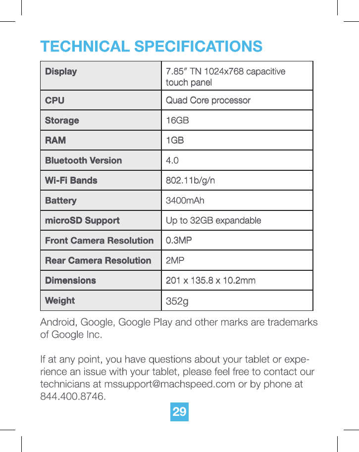 29Display 7.85&Prime; TN 1024x768 capacitive touch panelCPU Quad Core processorStorage 16GBRAM 1GBBluetooth Version 4.0Wi-Fi Bands 802.11b/g/nBattery 3400mAhmicroSD Support Up to 32GB expandableFront Camera Resolution 0.3MPRear Camera Resolution 2MPDimensions 201 x 135.8 x 10.2mmWeight 352g