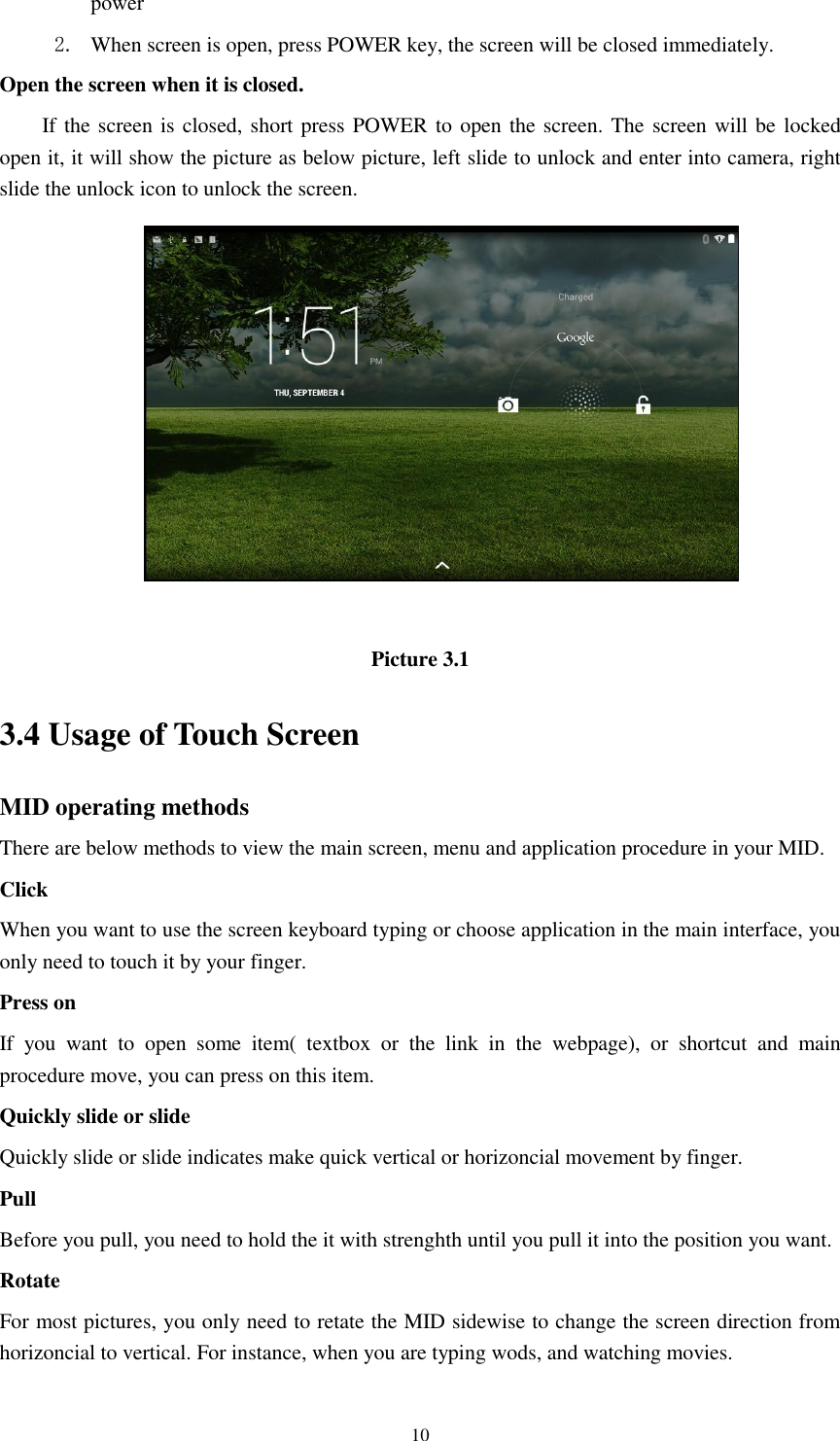      10 power   2. When screen is open, press POWER key, the screen will be closed immediately. Open the screen when it is closed. If the screen is closed, short press POWER to open the screen. The screen will be locked open it, it will show the picture as below picture, left slide to unlock and enter into camera, right slide the unlock icon to unlock the screen.   Picture 3.1 3.4 Usage of Touch Screen MID operating methods There are below methods to view the main screen, menu and application procedure in your MID. Click   When you want to use the screen keyboard typing or choose application in the main interface, you only need to touch it by your finger. Press on If  you  want  to  open  some  item(  textbox  or  the  link  in  the  webpage),  or  shortcut  and  main procedure move, you can press on this item. Quickly slide or slide Quickly slide or slide indicates make quick vertical or horizoncial movement by finger.   Pull   Before you pull, you need to hold the it with strenghth until you pull it into the position you want. Rotate For most pictures, you only need to retate the MID sidewise to change the screen direction from horizoncial to vertical. For instance, when you are typing wods, and watching movies. 