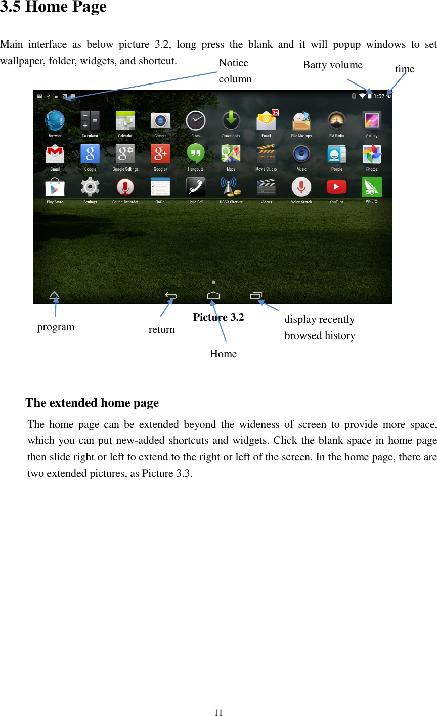      11  3.5 Home Page Main  interface  as  below  picture  3.2,  long  press  the  blank  and  it  will  popup  windows  to  set wallpaper, folder, widgets, and shortcut.   Picture 3.2    The extended home page     The  home  page  can  be  extended beyond  the  wideness of  screen  to  provide  more  space, which you can put new-added shortcuts and widgets. Click the blank space in home page then slide right or left to extend to the right or left of the screen. In the home page, there are two extended pictures, as Picture 3.3. display recently   browsed history    Home   return time Batty volume Notice column  program 
