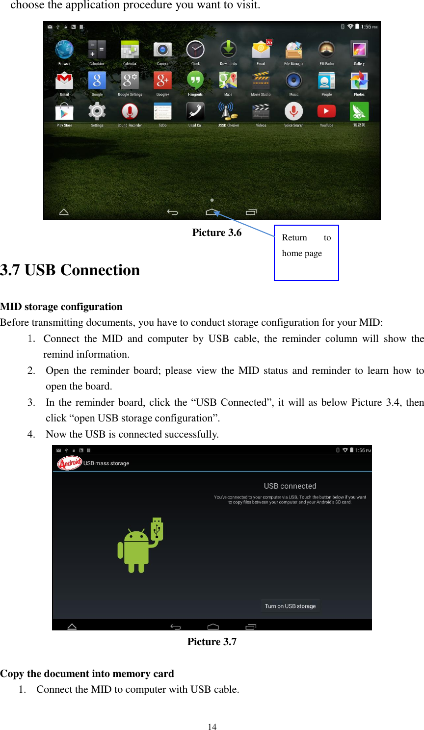      14 choose the application procedure you want to visit.  Picture 3.6 3.7 USB Connection MID storage configuration Before transmitting documents, you have to conduct storage configuration for your MID:   1. Connect  the  MID  and  computer  by  USB  cable,  the  reminder  column  will  show  the remind information. 2. Open the reminder board; please view the MID status and reminder to learn how  to open the board. 3. In the reminder  board,  click the &ldquo;USB  Connected&rdquo;,  it  will as below Picture 3.4, then click &ldquo;open USB storage configuration&rdquo;. 4. Now the USB is connected successfully.  Picture 3.7  Copy the document into memory card 1. Connect the MID to computer with USB cable. Return  to home page 