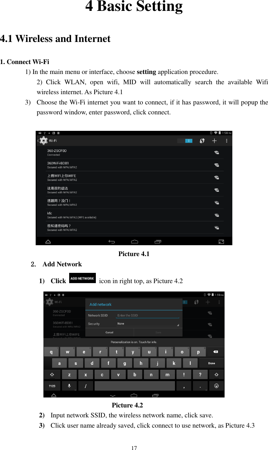      17 4 Basic Setting 4.1 Wireless and Internet 1. Connect Wi-Fi 1) In the main menu or interface, choose setting application procedure. 2)  Click  WLAN,  open  wifi,  MID  will  automatically  search  the  available  Wifi wireless internet. As Picture 4.1   3) Choose the Wi-Fi internet you want to connect, if it has password, it will popup the password window, enter password, click connect.   Picture 4.1 2. Add Network 1) Click    icon in right top, as Picture 4.2                                    Picture 4.2 2) Input network SSID, the wireless network name, click save. 3) Click user name already saved, click connect to use network, as Picture 4.3 