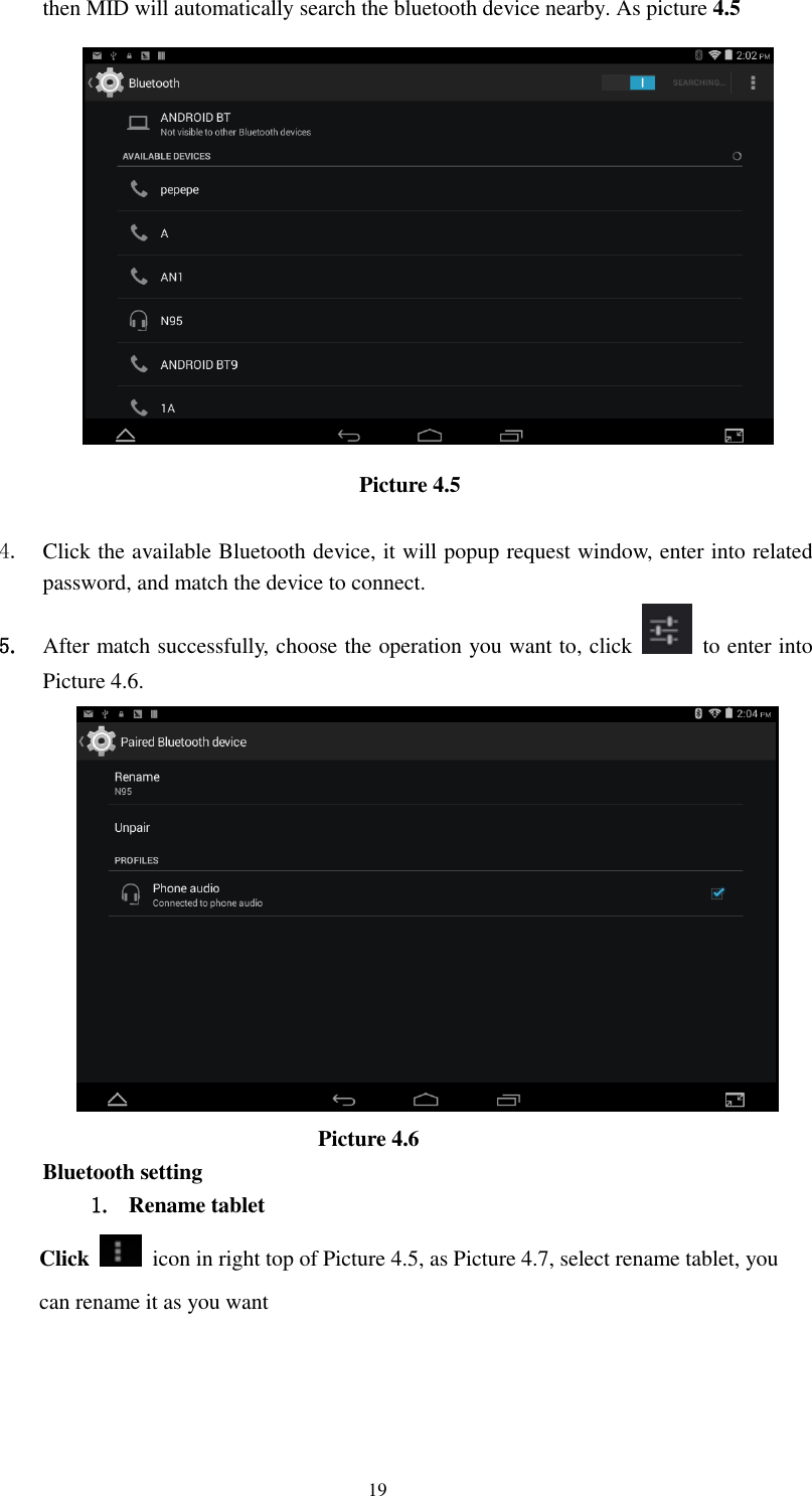     19 then MID will automatically search the bluetooth device nearby. As picture 4.5  Picture 4.5      4. Click the available Bluetooth device, it will popup request window, enter into related password, and match the device to connect. 5. After match successfully, choose the operation you want to, click    to enter into Picture 4.6.                           Picture 4.6 Bluetooth setting 1. Rename tablet   Click    icon in right top of Picture 4.5, as Picture 4.7, select rename tablet, you can rename it as you want 