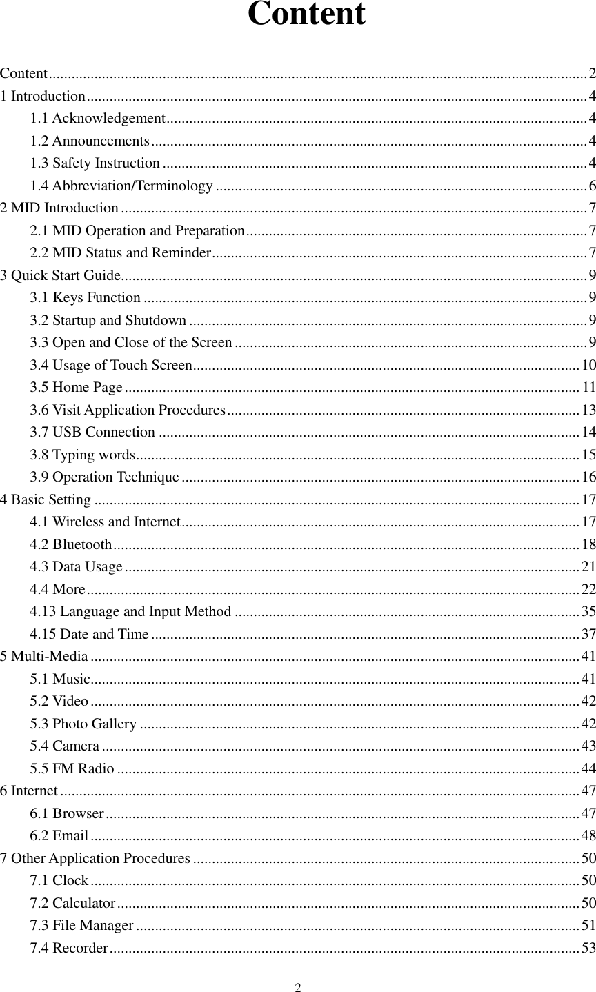      2   Content Content .............................................................................................................................................. 2 1 Introduction .................................................................................................................................... 4 1.1 Acknowledgement ............................................................................................................... 4 1.2 Announcements ................................................................................................................... 4 1.3 Safety Instruction ................................................................................................................ 4 1.4 Abbreviation/Terminology .................................................................................................. 6 2 MID Introduction ........................................................................................................................... 7 2.1 MID Operation and Preparation .......................................................................................... 7 2.2 MID Status and Reminder ................................................................................................... 7 3 Quick Start Guide ........................................................................................................................... 9 3.1 Keys Function ..................................................................................................................... 9 3.2 Startup and Shutdown ......................................................................................................... 9 3.3 Open and Close of the Screen ............................................................................................. 9 3.4 Usage of Touch Screen ...................................................................................................... 10 3.5 Home Page ........................................................................................................................ 11 3.6 Visit Application Procedures ............................................................................................. 13 3.7 USB Connection ............................................................................................................... 14 3.8 Typing words ..................................................................................................................... 15 3.9 Operation Technique ......................................................................................................... 16 4 Basic Setting ................................................................................................................................ 17 4.1 Wireless and Internet ......................................................................................................... 17 4.2 Bluetooth ........................................................................................................................... 18 4.3 Data Usage ........................................................................................................................ 21 4.4 More .................................................................................................................................. 22 4.13 Language and Input Method ........................................................................................... 35 4.15 Date and Time ................................................................................................................. 37 5 Multi-Media ................................................................................................................................. 41 5.1 Music ................................................................................................................................. 41 5.2 Video ................................................................................................................................. 42 5.3 Photo Gallery .................................................................................................................... 42 5.4 Camera .............................................................................................................................. 43 5.5 FM Radio .......................................................................................................................... 44 6 Internet ......................................................................................................................................... 47 6.1 Browser ............................................................................................................................. 47 6.2 Email ................................................................................................................................. 48 7 Other Application Procedures ...................................................................................................... 50 7.1 Clock ................................................................................................................................. 50 7.2 Calculator .......................................................................................................................... 50 7.3 File Manager ..................................................................................................................... 51 7.4 Recorder ............................................................................................................................ 53 