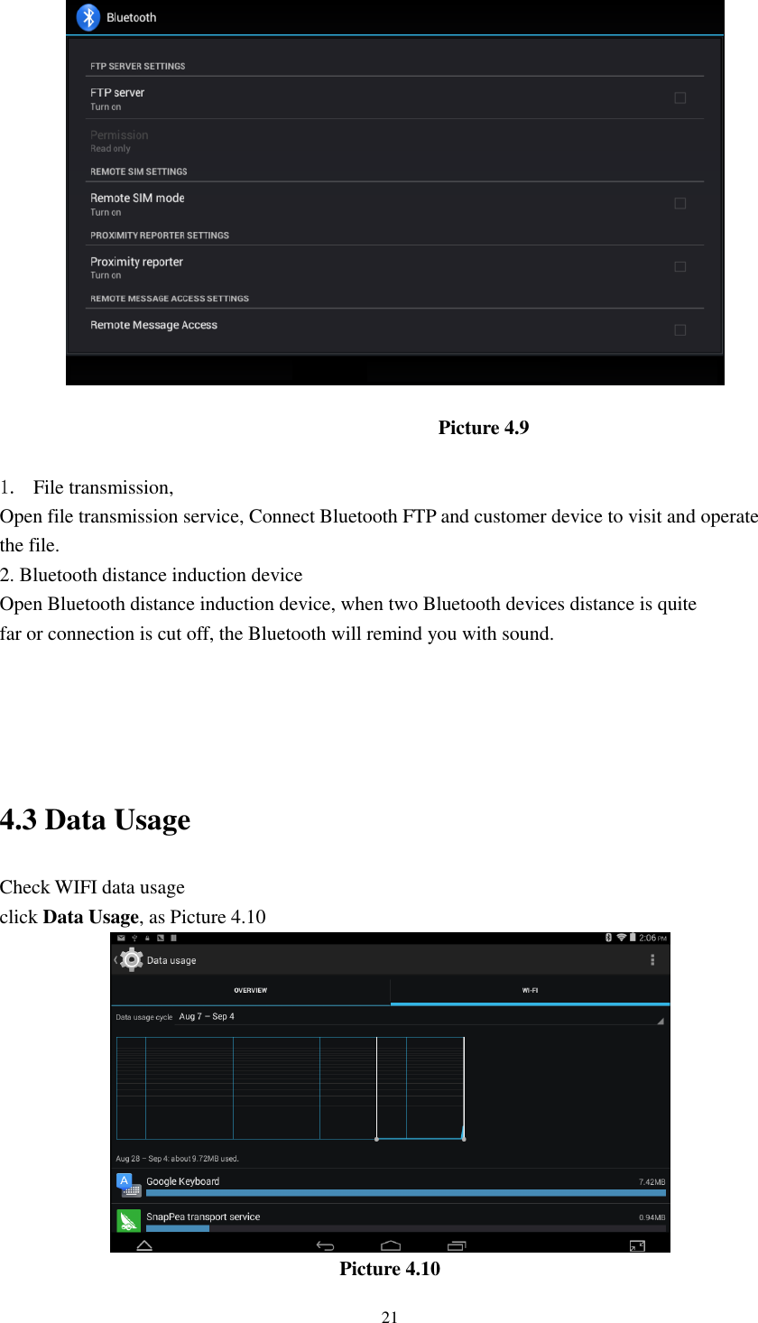      21  Picture 4.9  1. File transmission,   Open file transmission service, Connect Bluetooth FTP and customer device to visit and operate the file. 2. Bluetooth distance induction device Open Bluetooth distance induction device, when two Bluetooth devices distance is quite                     far or connection is cut off, the Bluetooth will remind you with sound.     4.3 Data Usage                                  Check WIFI data usage click Data Usage, as Picture 4.10  Picture 4.10 