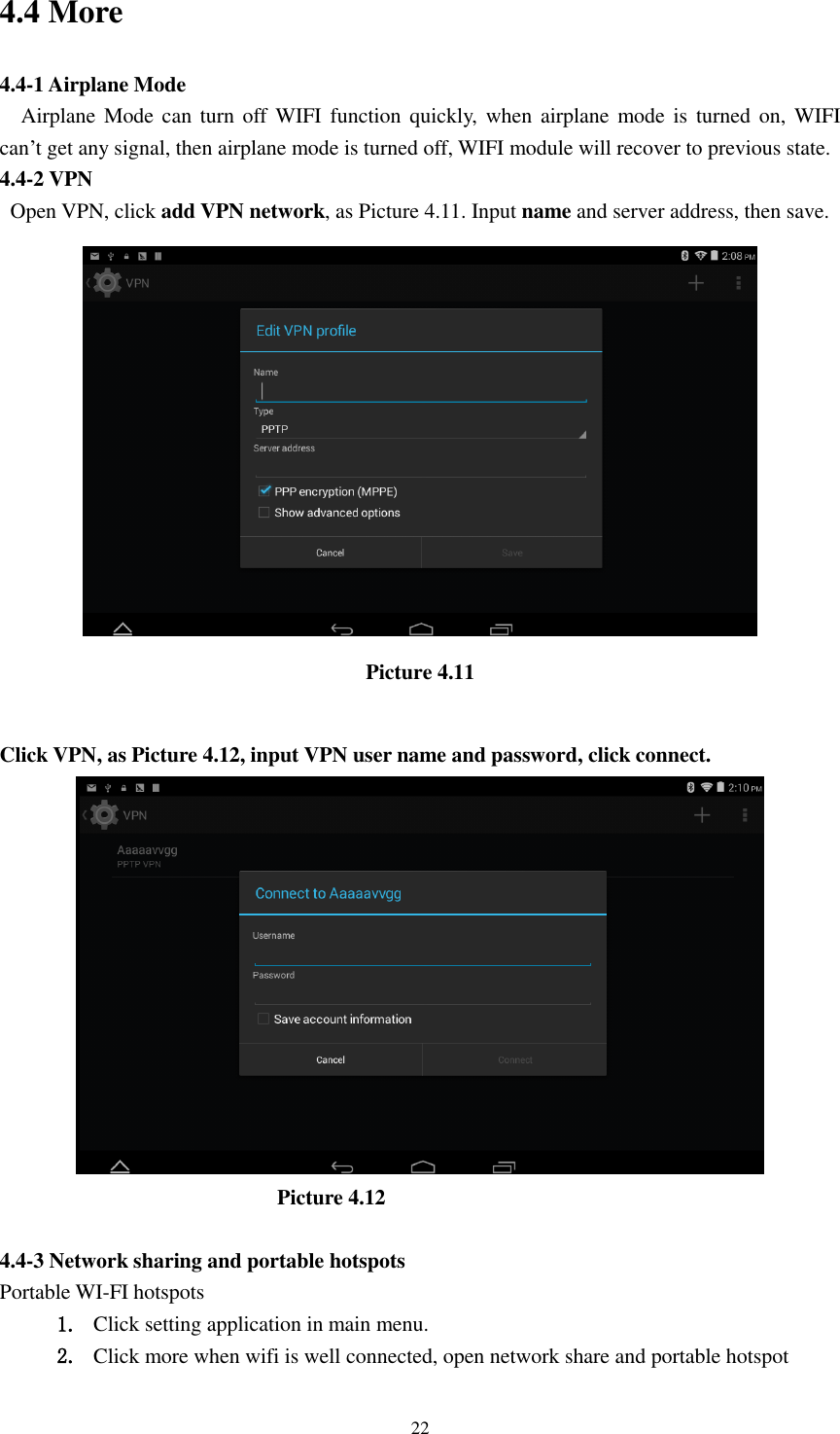      22 4.4 More   4.4-1 Airplane Mode   Airplane Mode can turn off  WIFI function  quickly,  when  airplane mode is turned  on,  WIFI   can&rsquo;t get any signal, then airplane mode is turned off, WIFI module will recover to previous state. 4.4-2 VPN   Open VPN, click add VPN network, as Picture 4.11. Input name and server address, then save.  Picture 4.11  Click VPN, as Picture 4.12, input VPN user name and password, click connect.                            Picture 4.12  4.4-3 Network sharing and portable hotspots Portable WI-FI hotspots   1. Click setting application in main menu. 2. Click more when wifi is well connected, open network share and portable hotspot 
