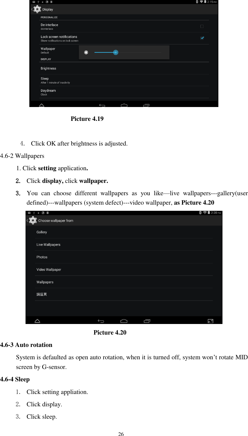      26                        Picture 4.19  4. Click OK after brightness is adjusted. 4.6-2 Wallpapers 1. Click setting application. 2. Click display, click wallpaper. 3. You  can  choose  different  wallpapers  as  you  like&mdash;live  wallpapers---gallery(user defined)---wallpapers (system defect)---video wallpaper, as Picture 4.20                               Picture 4.20 4.6-3 Auto rotation System is defaulted as open auto rotation, when it is turned off, system won&rsquo;t rotate MID screen by G-sensor. 4.6-4 Sleep 1. Click setting appliation. 2. Click display. 3. Click sleep. 