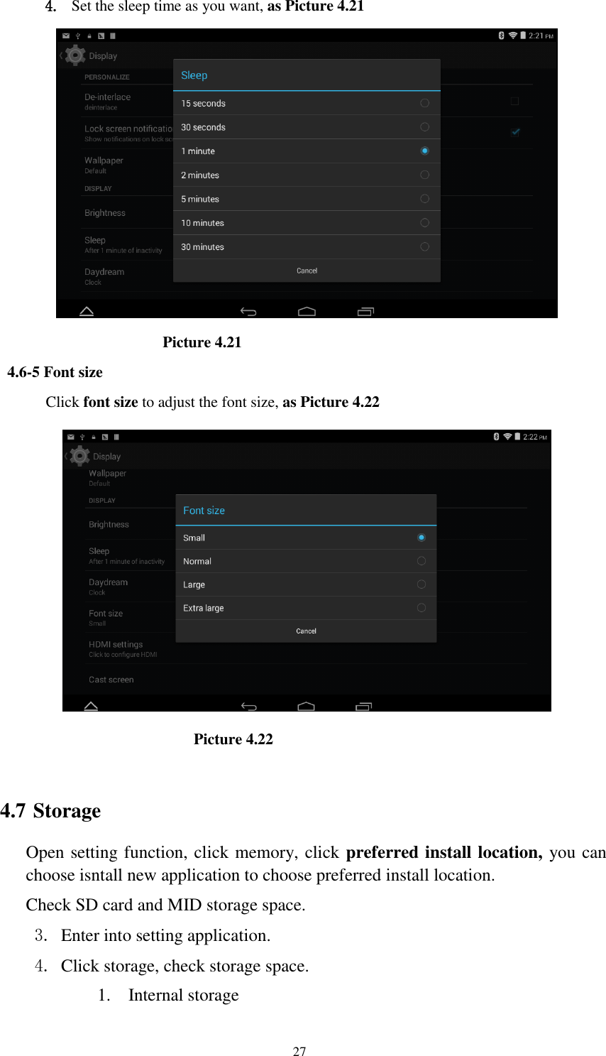      27 4. Set the sleep time as you want, as Picture 4.21                      Picture 4.21 4.6-5 Font size Click font size to adjust the font size, as Picture 4.22                                Picture 4.22  4.7 Storage Open setting function, click memory, click preferred install location, you can choose isntall new application to choose preferred install location. Check SD card and MID storage space. 3. Enter into setting application. 4. Click storage, check storage space. 1. Internal storage 