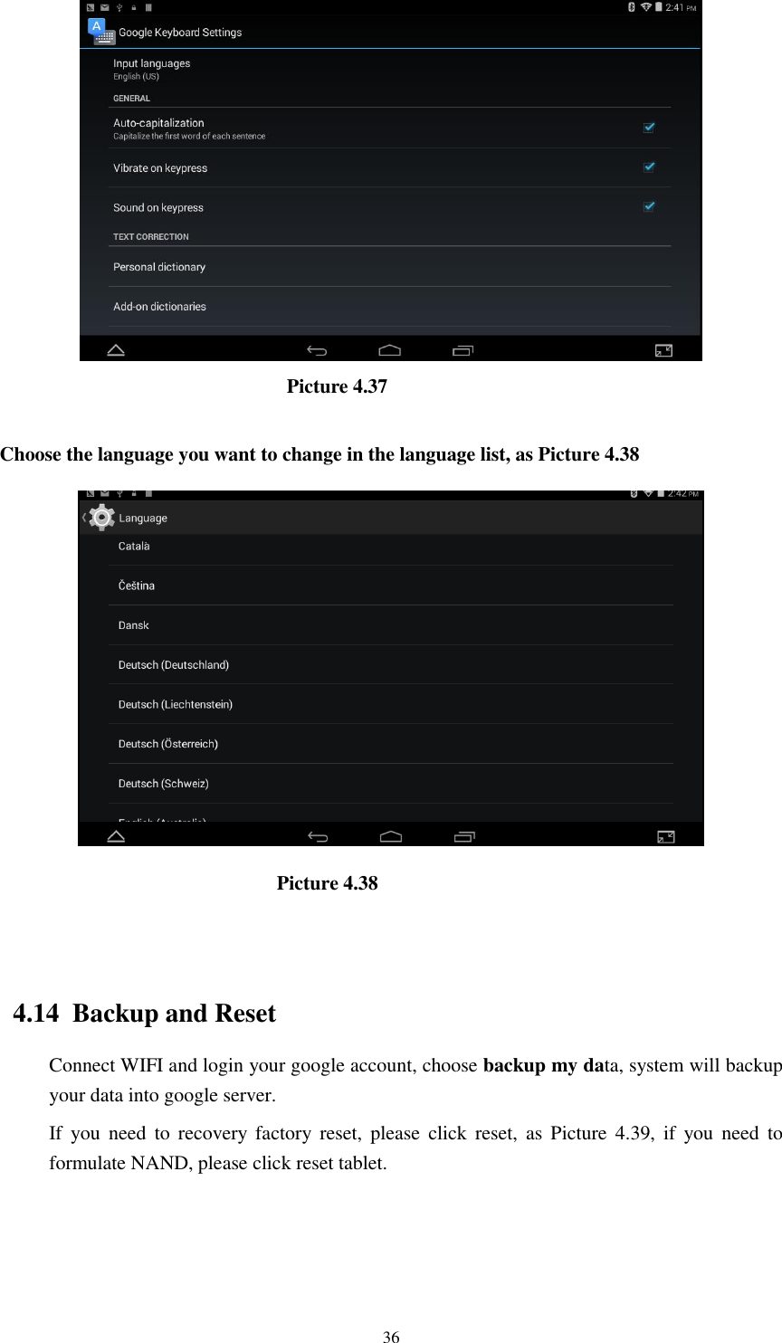      36                               Picture 4.37  Choose the language you want to change in the language list, as Picture 4.38                              Picture 4.38                                   4.14  Backup and Reset Connect WIFI and login your google account, choose backup my data, system will backup your data into google server.   If  you  need  to  recovery  factory reset,  please  click  reset,  as  Picture  4.39,  if  you  need  to formulate NAND, please click reset tablet. 