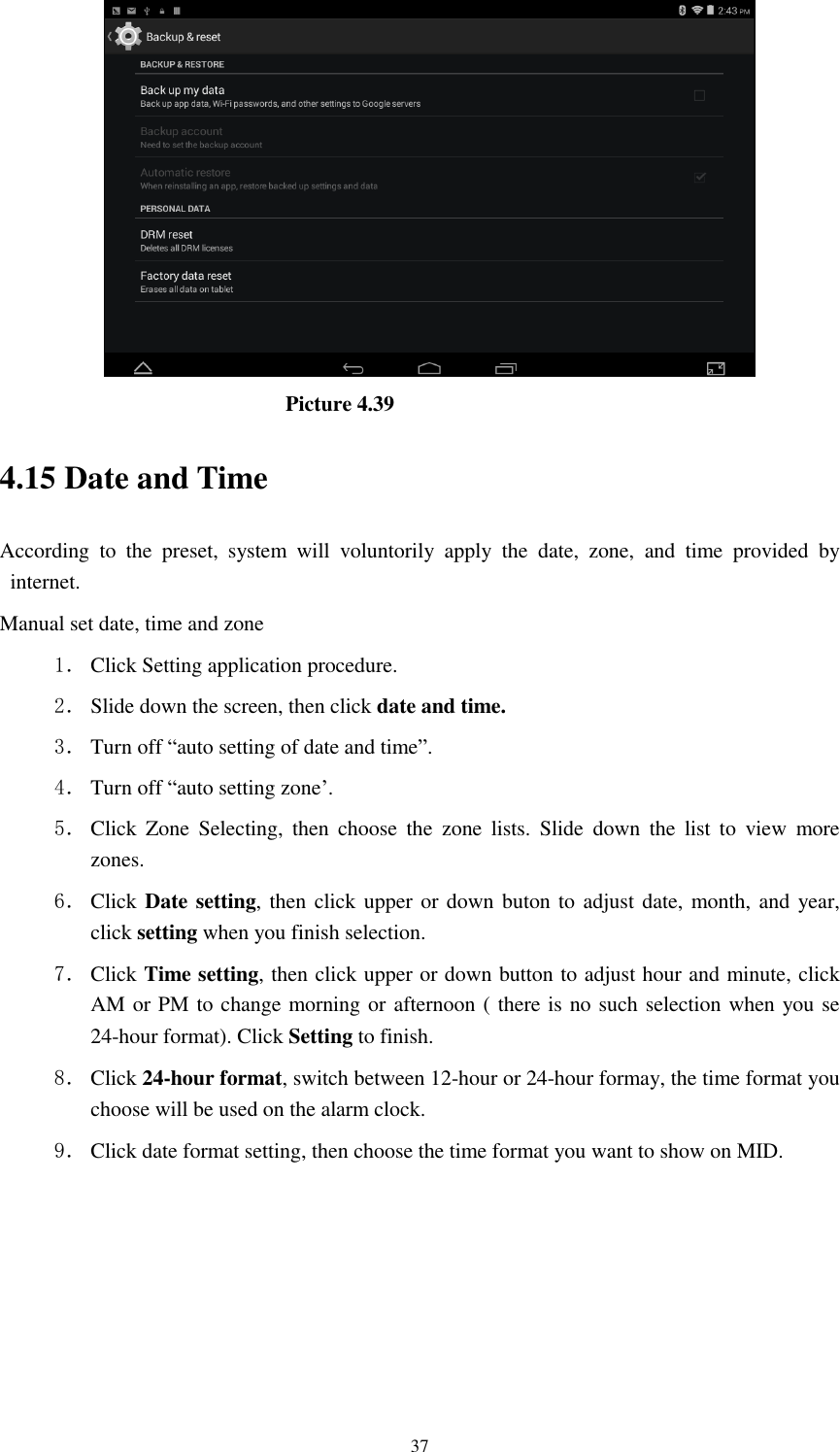      37                                Picture 4.39 4.15 Date and Time According  to  the  preset,  system  will  voluntorily  apply  the  date,  zone,  and  time  provided  by internet. Manual set date, time and zone 1． Click Setting application procedure. 2． Slide down the screen, then click date and time. 3． Turn off &ldquo;auto setting of date and time&rdquo;. 4． Turn off &ldquo;auto setting zone&rsquo;. 5． Click  Zone  Selecting,  then  choose  the  zone  lists.  Slide  down  the  list  to  view  more zones. 6． Click Date setting, then click upper  or down buton to adjust date, month, and year, click setting when you finish selection. 7． Click Time setting, then click upper or down button to adjust hour and minute, click AM or PM to change morning or afternoon ( there is no such selection when you se 24-hour format). Click Setting to finish. 8． Click 24-hour format, switch between 12-hour or 24-hour formay, the time format you choose will be used on the alarm clock. 9． Click date format setting, then choose the time format you want to show on MID.   