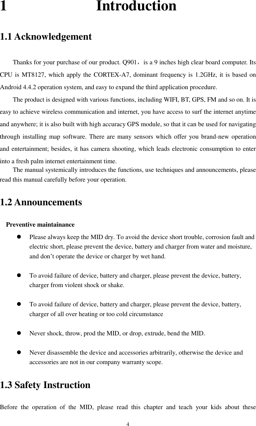      4 1                        Introduction 1.1 Acknowledgement     Thanks for your purchase of our product. Q901，is a 9 inches high clear board computer. Its CPU is MT8127, which apply the CORTEX-A7, dominant frequency is 1.2GHz, it is based on Android 4.4.2 operation system, and easy to expand the third application procedure. The product is designed with various functions, including WIFI, BT, GPS, FM and so on. It is easy to achieve wireless communication and internet, you have access to surf the internet anytime and anywhere; it is also built with high accuracy GPS module, so that it can be used for navigating through installing map  software. There are many  sensors which offer you brand-new operation and entertainment; besides, it has camera shooting, which leads electronic consumption to enter into a fresh palm internet entertainment time.   The manual systemically introduces the functions, use techniques and announcements, please read this manual carefully before your operation. 1.2 Announcements   Preventive maintainance    Please always keep the MID dry. To avoid the device short trouble, corrosion fault and electric short, please prevent the device, battery and charger from water and moisture, and don&rsquo;t operate the device or charger by wet hand.     To avoid failure of device, battery and charger, please prevent the device, battery, charger from violent shock or shake.   To avoid failure of device, battery and charger, please prevent the device, battery, charger of all over heating or too cold circumstance   Never shock, throw, prod the MID, or drop, extrude, bend the MID.   Never disassemble the device and accessories arbitrarily, otherwise the device and accessories are not in our company warranty scope. 1.3 Safety Instruction     Before  the  operation  of  the  MID,  please  read  this  chapter  and  teach  your  kids  about  these 