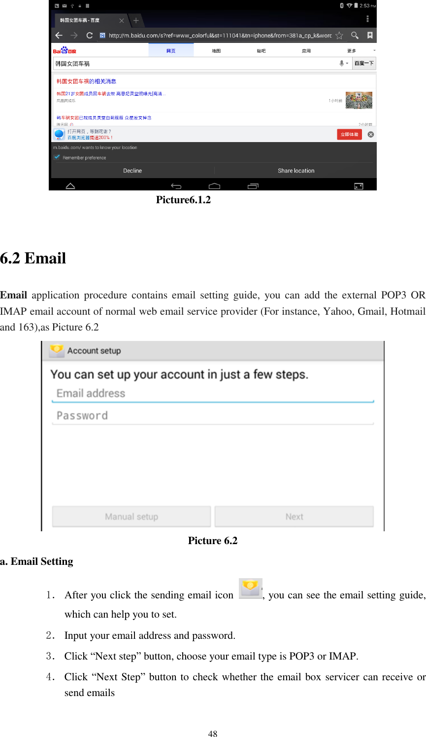      48                                Picture6.1.2  6.2 Email Email application  procedure contains email setting guide, you  can  add  the external POP3  OR IMAP email account of normal web email service provider (For instance, Yahoo, Gmail, Hotmail and 163),as Picture 6.2  Picture 6.2 a. Email Setting 1． After you click the sending email icon  , you can see the email setting guide, which can help you to set.   2． Input your email address and password. 3． Click &ldquo;Next step&rdquo; button, choose your email type is POP3 or IMAP. 4． Click &ldquo;Next Step&rdquo; button to check whether the email box servicer can receive or send emails 
