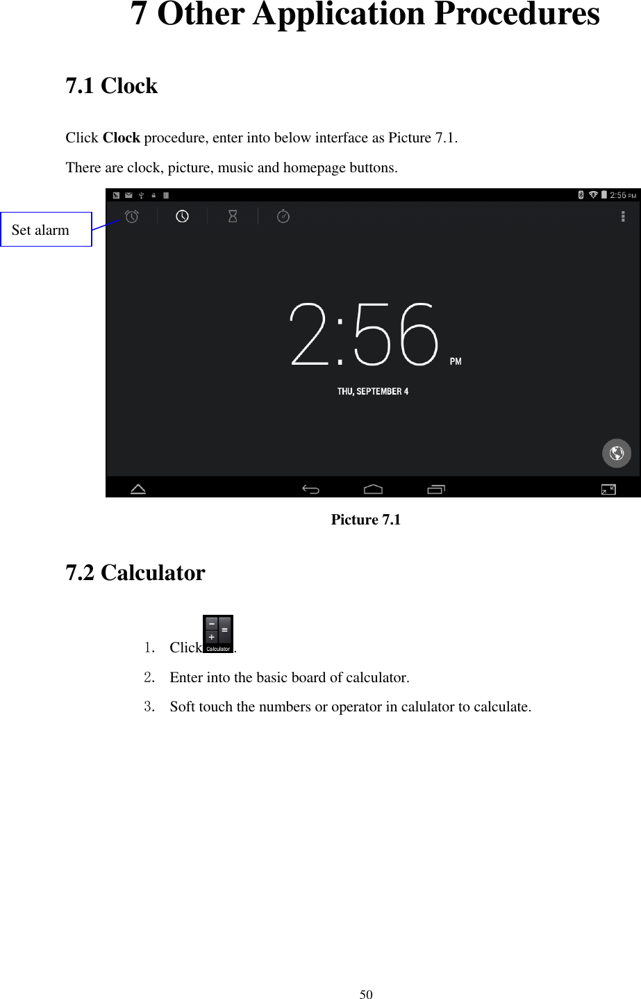      50 7 Other Application Procedures 7.1 Clock Click Clock procedure, enter into below interface as Picture 7.1. There are clock, picture, music and homepage buttons.  Picture 7.1 7.2 Calculator 1. Click . 2. Enter into the basic board of calculator. 3. Soft touch the numbers or operator in calulator to calculate.   Set alarm 