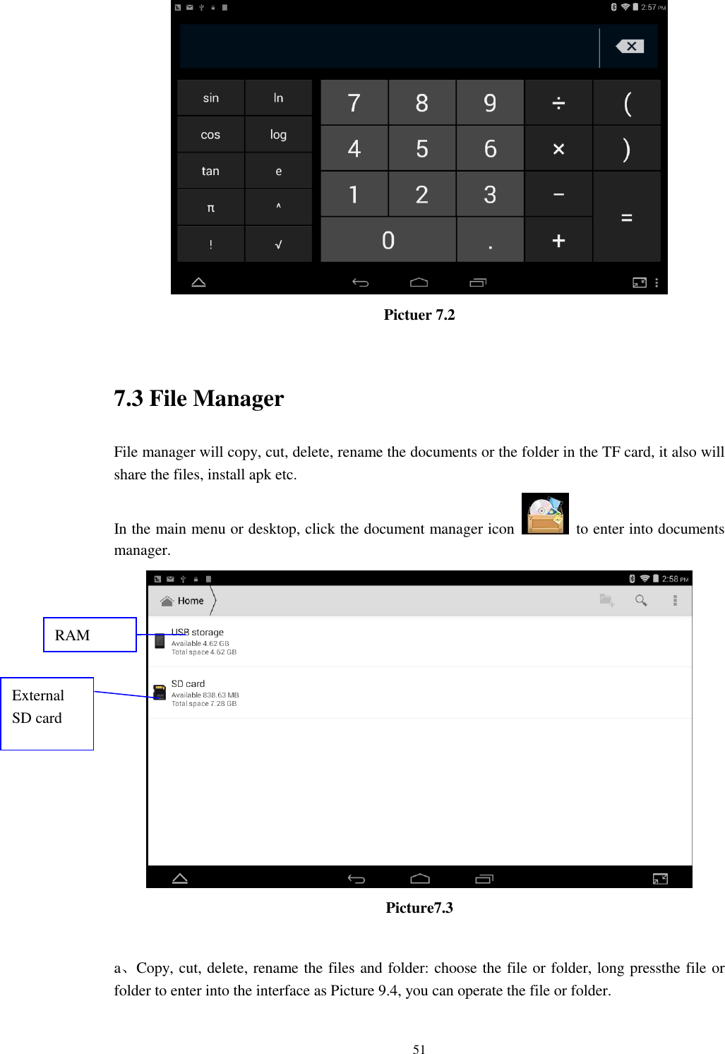      51  Pictuer 7.2  7.3 File Manager File manager will copy, cut, delete, rename the documents or the folder in the TF card, it also will share the files, install apk etc. In the main menu or desktop, click the document manager icon    to enter into documents manager.  Picture7.3  a、Copy, cut, delete, rename the files and folder: choose the file or folder, long pressthe file or folder to enter into the interface as Picture 9.4, you can operate the file or folder. RAM  External SD card 