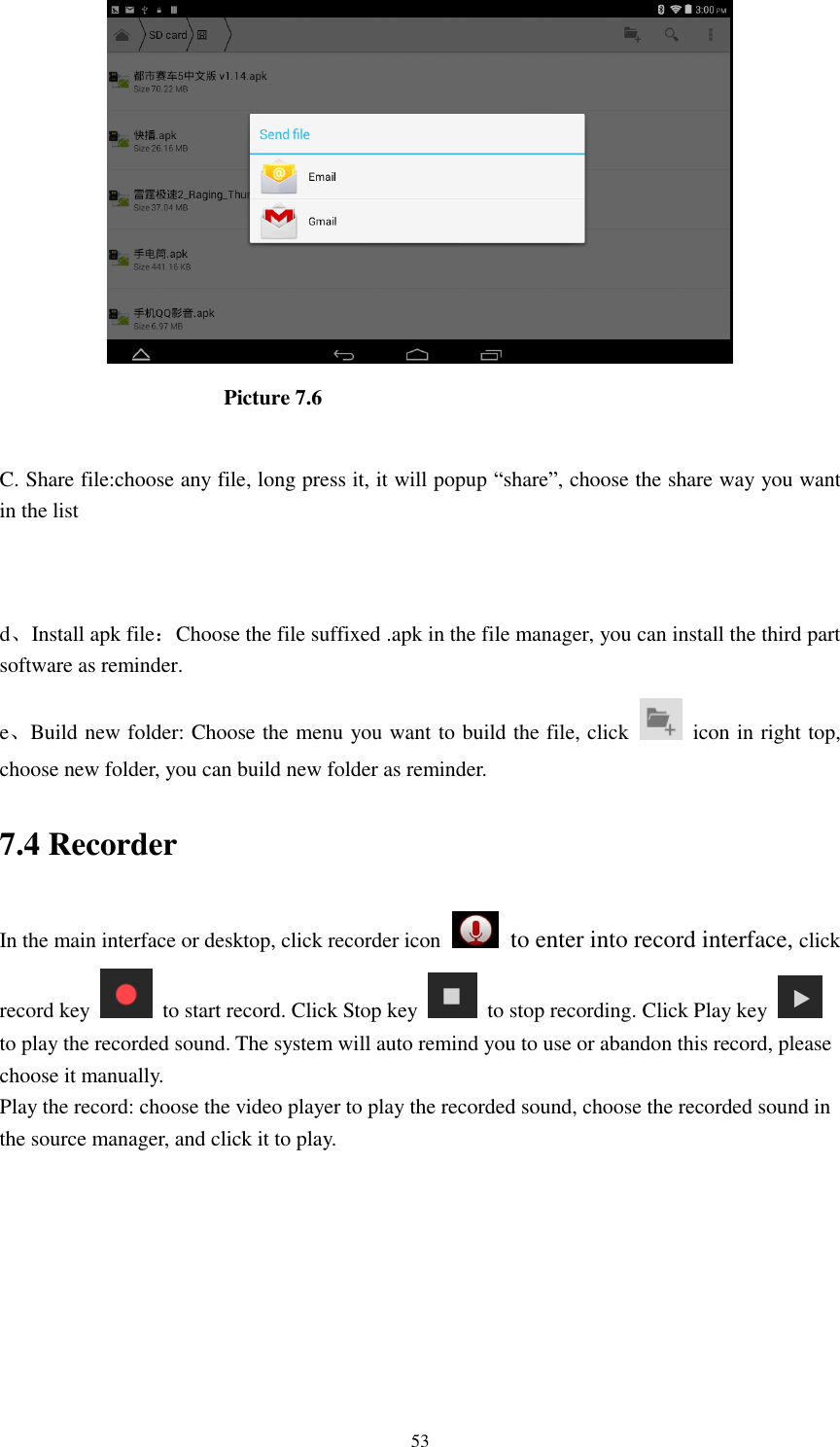      53                       Picture 7.6  C. Share file:choose any file, long press it, it will popup &ldquo;share&rdquo;, choose the share way you want in the list   d、Install apk file：Choose the file suffixed .apk in the file manager, you can install the third part software as reminder. e、Build new folder: Choose the menu you want to build the file, click    icon in right top, choose new folder, you can build new folder as reminder. 7.4 Recorder In the main interface or desktop, click recorder icon   to enter into record interface, click record key    to start record. Click Stop key    to stop recording. Click Play key   to play the recorded sound. The system will auto remind you to use or abandon this record, please choose it manually. Play the record: choose the video player to play the recorded sound, choose the recorded sound in the source manager, and click it to play.    