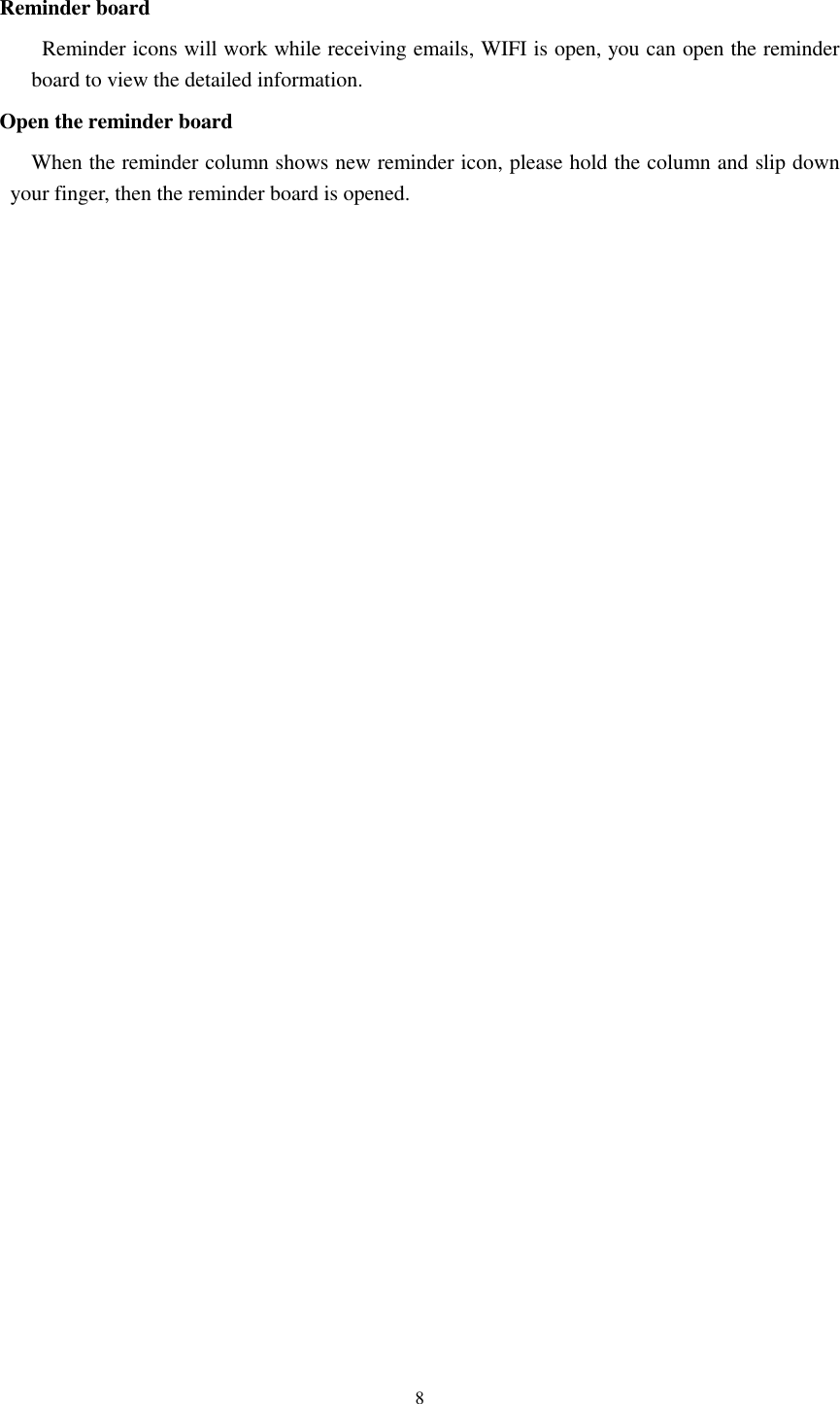      8  Reminder board   Reminder icons will work while receiving emails, WIFI is open, you can open the reminder board to view the detailed information. Open the reminder board When the reminder column shows new reminder icon, please hold the column and slip down your finger, then the reminder board is opened.    
