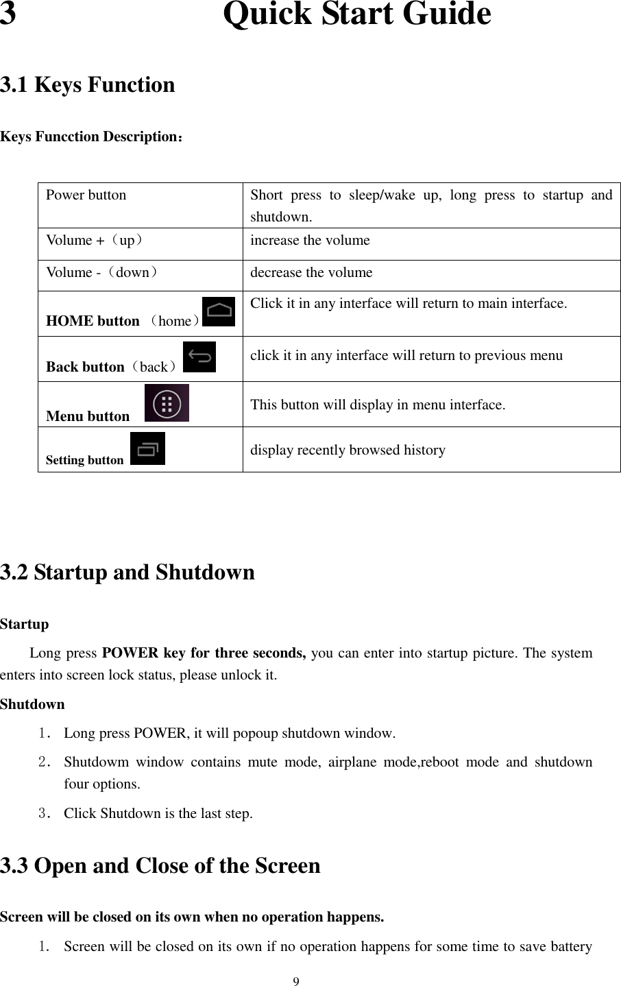      9 3                        Quick Start Guide 3.1 Keys Function Keys Funcction Description：  Power button Short  press  to  sleep/wake  up,  long  press  to  startup  and shutdown. Volume +（up） increase the volume Volume -（down） decrease the volume HOME button （home） Click it in any interface will return to main interface.  Back button（back） click it in any interface will return to previous menu Menu button     This button will display in menu interface. Setting button   display recently browsed history   3.2 Startup and Shutdown Startup Long press POWER key for three seconds, you can enter into startup picture. The system enters into screen lock status, please unlock it. Shutdown 1． Long press POWER, it will popoup shutdown window. 2． Shutdowm  window  contains  mute  mode,  airplane  mode,reboot  mode  and  shutdown four options. 3． Click Shutdown is the last step. 3.3 Open and Close of the Screen Screen will be closed on its own when no operation happens. 1. Screen will be closed on its own if no operation happens for some time to save battery 