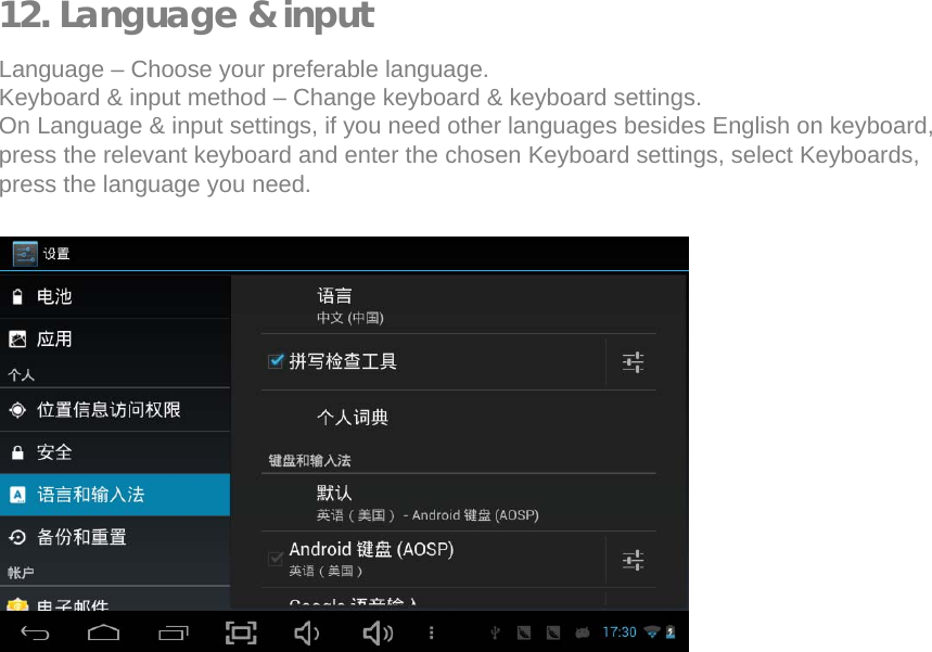   12. Language &amp; input  Language &ndash; Choose your preferable language.  Keyboard &amp; input method &ndash; Change keyboard &amp; keyboard settings.  On Language &amp; input settings, if you need other languages besides English on keyboard, press the relevant keyboard and enter the chosen Keyboard settings, select Keyboards, press the language you need.                    