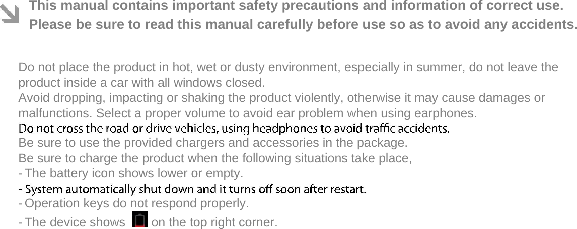   This manual contains important safety precautions and information of correct use. Please be sure to read this manual carefully before use so as to avoid any accidents.   Do not place the product in hot, wet or dusty environment, especially in summer, do not leave the product inside a car with all windows closed.  Avoid dropping, impacting or shaking the product violently, otherwise it may cause damages or malfunctions. Select a proper volume to avoid ear problem when using earphones.  Be sure to use the provided chargers and accessories in the package.  Be sure to charge the product when the following situations take place,  - The battery icon shows lower or empty.   - Operation keys do not respond properly.   - The device shows    on the top right corner.   