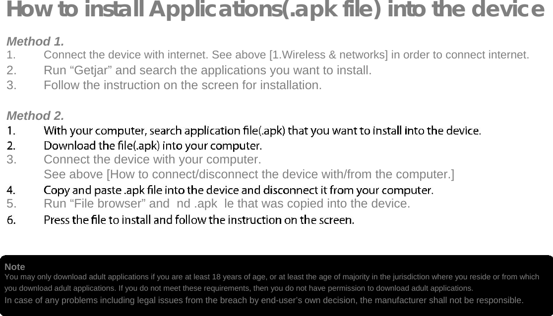   How to install Applications(.apk file) into the device  Method 1. 1.  Connect the device with internet. See above [1.Wireless &amp; networks] in order to connect internet.   2.  Run &ldquo;Getjar&rdquo; and search the applications you want to install.   3.  Follow the instruction on the screen for installation.   Method 2.   3.  Connect the device with your computer.   See above [How to connect/disconnect the device with/from the computer.]   5.  Run &ldquo;File browser&rdquo; and  nd .apk  le that was copied into the device.      Note  You may only download adult applications if you are at least 18 years of age, or at least the age of majority in the jurisdiction where you reside or from which you download adult applications. If you do not meet these requirements, then you do not have permission to download adult applications. In case of any problems including legal issues from the breach by end-user&rsquo;s own decision, the manufacturer shall not be responsible.   