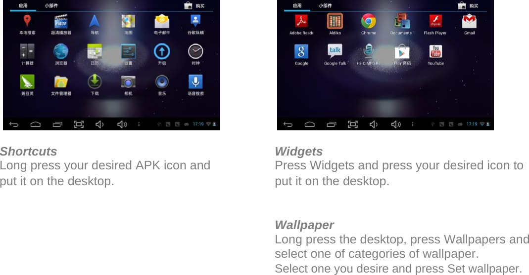                 Shortcuts Long press your desired APK icon and put it on the desktop.               Widgets Press Widgets and press your desired icon to put it on the desktop.   Wallpaper Long press the desktop, press Wallpapers and select one of categories of wallpaper.  Select one you desire and press Set wallpaper.    