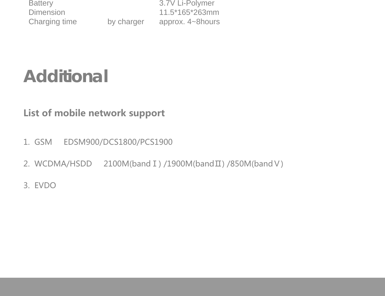   Battery  3.7V Li-Polymer  Dimension  11.5*165*263mm   Charging time by charger approx. 4~8hours      Additional      List of mobile network support   1.  GSM     EDSM900/DCS1800/PCS1900  2.  WCDMA/HSDD     2100M(bandⅠ) /1900M(bandⅡ) /850M(bandⅤ)  3.  EVDO  Page 24 