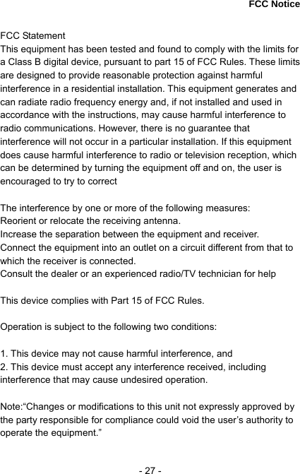  - 27 -  FCC Notice  FCC Statement    This equipment has been tested and found to comply with the limits for a Class B digital device, pursuant to part 15 of FCC Rules. These limits are designed to provide reasonable protection against harmful interference in a residential installation. This equipment generates and can radiate radio frequency energy and, if not installed and used in accordance with the instructions, may cause harmful interference to radio communications. However, there is no guarantee that interference will not occur in a particular installation. If this equipment does cause harmful interference to radio or television reception, which can be determined by turning the equipment off and on, the user is encouraged to try to correct      The interference by one or more of the following measures:       Reorient or relocate the receiving antenna.     Increase the separation between the equipment and receiver.   Connect the equipment into an outlet on a circuit different from that to which the receiver is connected.     Consult the dealer or an experienced radio/TV technician for help     This device complies with Part 15 of FCC Rules.      Operation is subject to the following two conditions:      1. This device may not cause harmful interference, and   2. This device must accept any interference received, including interference that may cause undesired operation.    Note:&ldquo;Changes or modifications to this unit not expressly approved by the party responsible for compliance could void the user&rsquo;s authority to operate the equipment.&rdquo; 