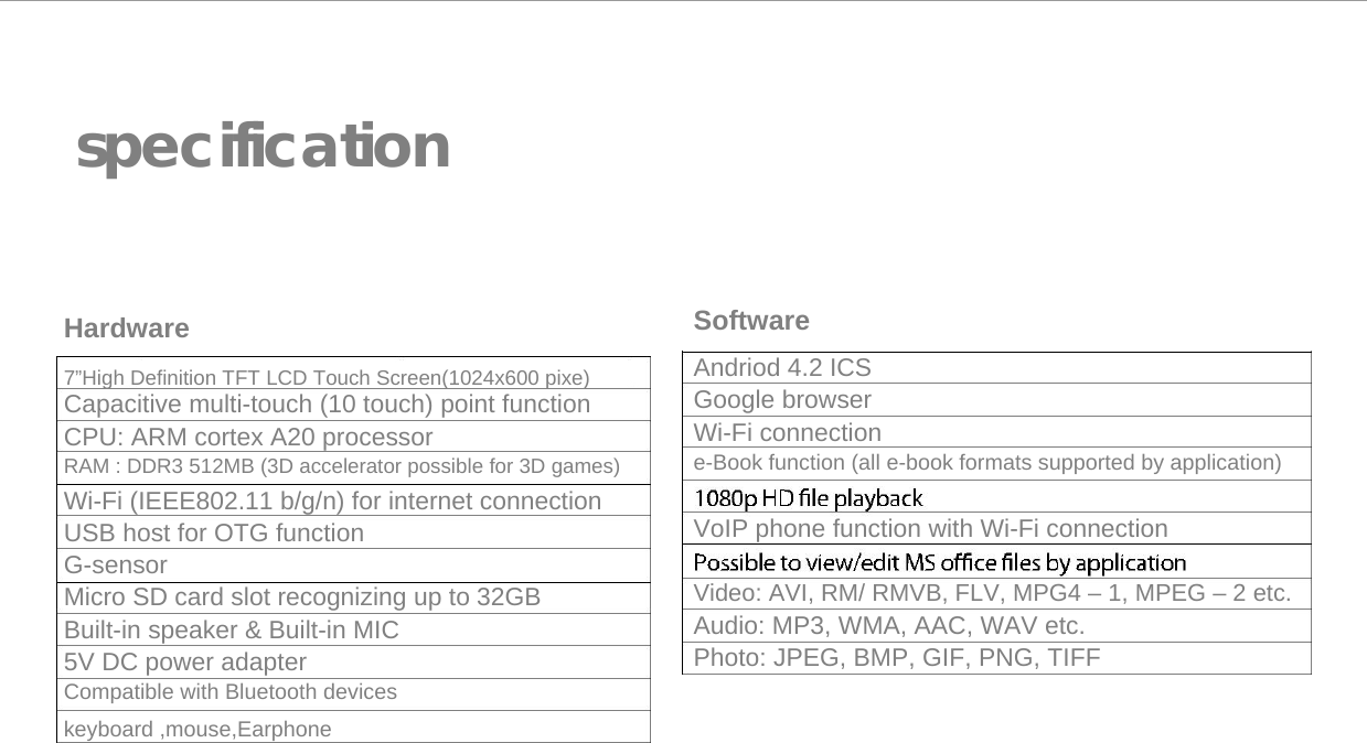   specification      Hardware  7&rdquo;High Definition TFT LCD Touch Screen(1024x600 pixe) Capacitive multi-touch (10 touch) point function  CPU: ARM cortex A20 processor  RAM : DDR3 512MB (3D accelerator possible for 3D games)  Wi-Fi (IEEE802.11 b/g/n) for internet connection  USB host for OTG function  G-sensor  Micro SD card slot recognizing up to 32GB  Built-in speaker &amp; Built-in MIC  5V DC power adapter  Compatible with Bluetooth devices keyboard ,mouse,Earphone       Software  Andriod 4.2 ICS  Google browser  Wi-Fi connection  e-Book function (all e-book formats supported by application)  VoIP phone function with Wi-Fi connection  Video: AVI, RM/ RMVB, FLV, MPG4 &ndash; 1, MPEG &ndash; 2 etc.  Audio: MP3, WMA, AAC, WAV etc.  Photo: JPEG, BMP, GIF, PNG, TIFF 