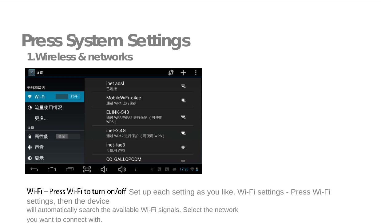   Press System Settings 1.Wireless &amp; networks                     Set up each setting as you like. Wi-Fi settings - Press Wi-Fi settings, then the device  will automatically search the available Wi-Fi signals. Select the network you want to connect with.   