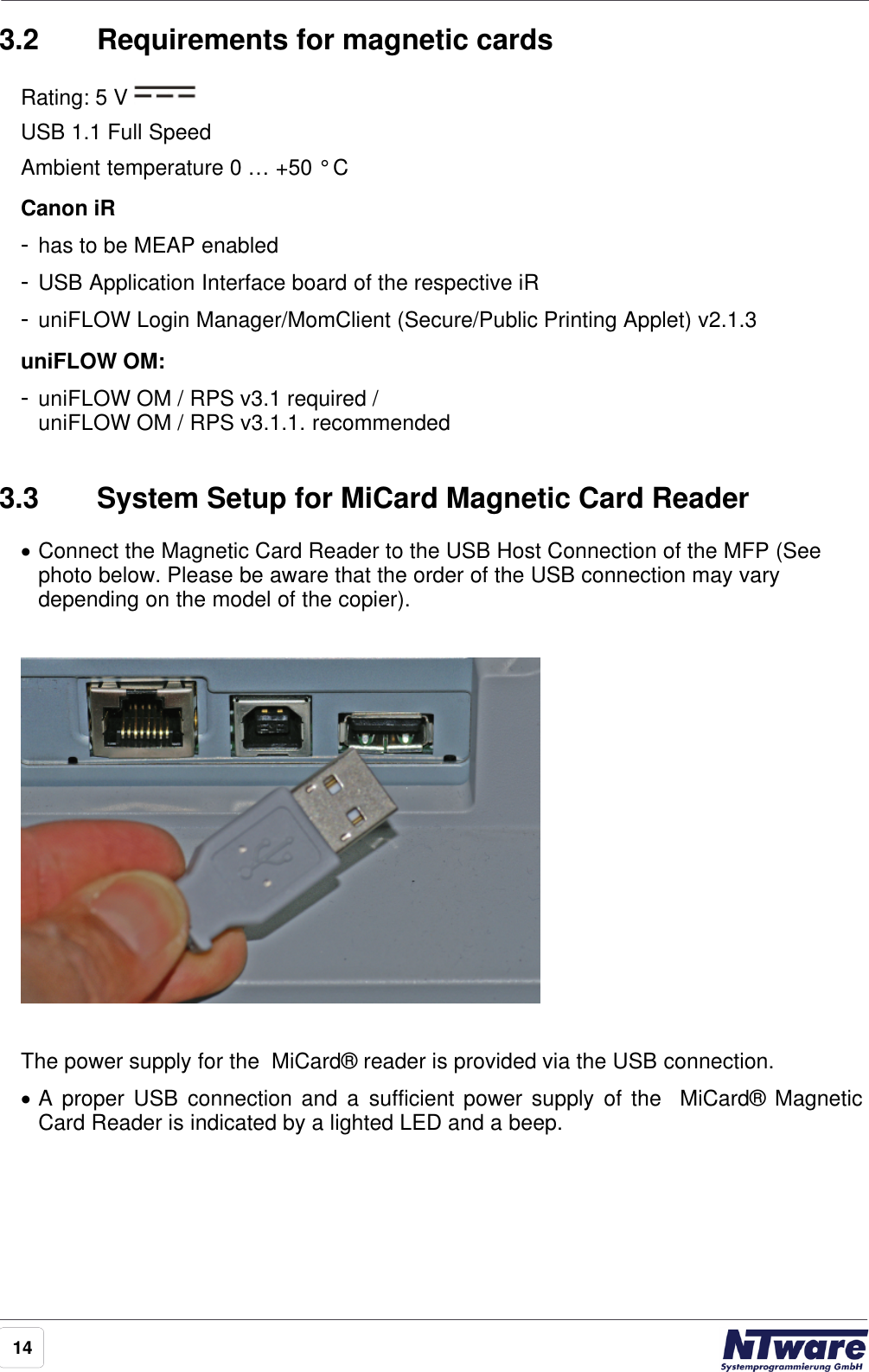 143.2 Requirements for magnetic cardsRating: 5 V USB 1.1 Full Speed Ambient temperature 0 … +50 ° CCanon iR-has to be MEAP enabled-USB Application Interface board of the respective iR-uniFLOW Login Manager/MomClient (Secure/Public Printing Applet) v2.1.3uniFLOW OM:-uniFLOW OM / RPS v3.1 required /uniFLOW OM / RPS v3.1.1. recommended3.3 System Setup for MiCard Magnetic Card Reader·Connect the Magnetic Card Reader to the USB Host Connection of the MFP (Seephoto below. Please be aware that the order of the USB connection may varydepending on the model of the copier).The power supply for the  MiCard® reader is provided via the USB connection.·A proper USB connection and  a  sufficient power supply of the  MiCard®  MagneticCard Reader is indicated by a lighted LED and a beep.