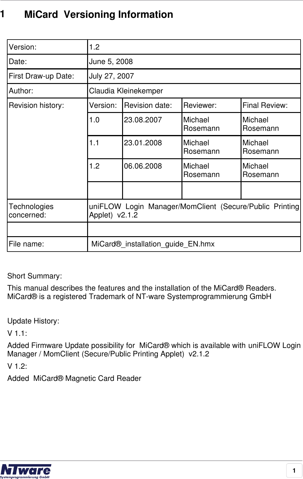 11MiCard  Versioning InformationVersion:1.2Date:June 5, 2008First Draw-up Date:July 27, 2007Author:Claudia KleinekemperRevision history:Version:Revision date:Reviewer:Final Review:1.023.08.2007MichaelRosemannMichaelRosemann1.123.01.2008MichaelRosemannMichaelRosemann1.206.06.2008MichaelRosemannMichaelRosemannTechnologiesconcerned:uniFLOW  Login  Manager/MomClient  (Secure/Public  PrintingApplet)  v2.1.2File name: MiCard®_installation_guide_EN.hmxShort Summary:This manual describes the features and the installation of the MiCard® Readers.MiCard® is a registered Trademark of NT-ware Systemprogrammierung GmbH Update History:V 1.1: Added Firmware Update possibility for  MiCard® which is available with uniFLOW LoginManager / MomClient (Secure/Public Printing Applet)  v2.1.2 V 1.2: Added  MiCard® Magnetic Card Reader