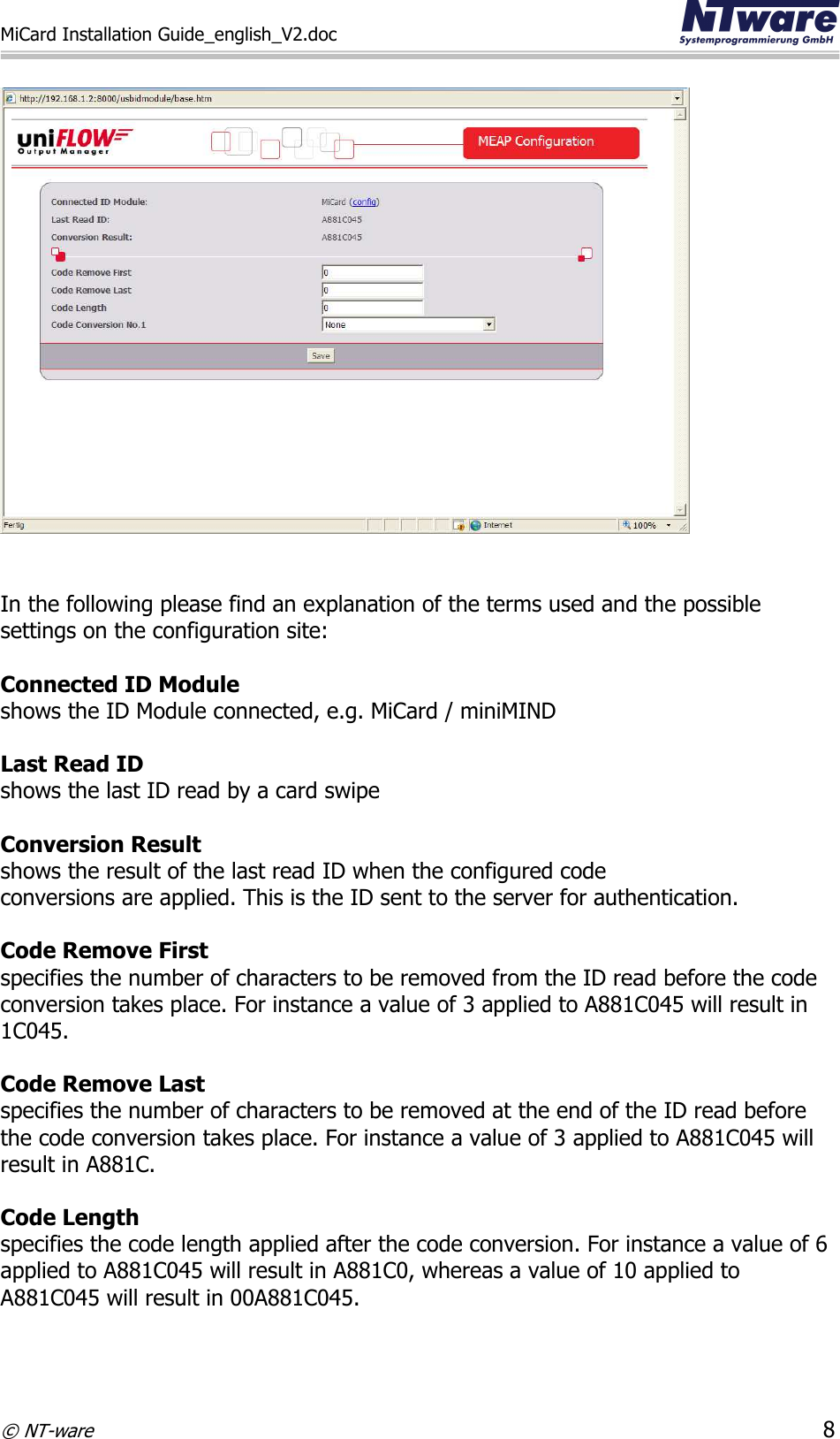 MiCard Installation Guide_english_V2.doc     © NT-ware 8     In the following please find an explanation of the terms used and the possible settings on the configuration site:   Connected ID Module  shows the ID Module connected, e.g. MiCard / miniMIND  Last Read ID  shows the last ID read by a card swipe  Conversion Result shows the result of the last read ID when the configured code  conversions are applied. This is the ID sent to the server for authentication.  Code Remove First specifies the number of characters to be removed from the ID read before the code conversion takes place. For instance a value of 3 applied to A881C045 will result in 1C045.  Code Remove Last specifies the number of characters to be removed at the end of the ID read before the code conversion takes place. For instance a value of 3 applied to A881C045 will result in A881C.  Code Length specifies the code length applied after the code conversion. For instance a value of 6 applied to A881C045 will result in A881C0, whereas a value of 10 applied to A881C045 will result in 00A881C045.   