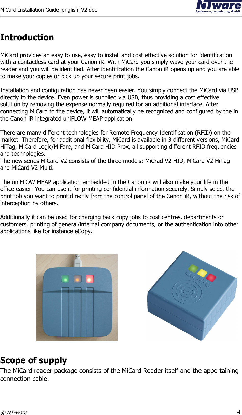 MiCard Installation Guide_english_V2.doc     © NT-ware 4  Introduction  MiCard provides an easy to use, easy to install and cost effective solution for identification with a contactless card at your Canon iR. With MiCard you simply wave your card over the reader and you will be identified. After identification the Canon iR opens up and you are able to make your copies or pick up your secure print jobs.  Installation and configuration has never been easier. You simply connect the MiCard via USB directly to the device. Even power is supplied via USB, thus providing a cost effective solution by removing the expense normally required for an additional interface. After connecting MiCard to the device, it will automatically be recognized and configured by the in the Canon iR integrated uniFLOW MEAP application.   There are many different technologies for Remote Frequency Identification (RFID) on the market. Therefore, for additional flexibility, MiCard is available in 3 different versions, MiCard HiTag, MiCard Legic/MiFare, and MiCard HID Prox, all supporting different RFID frequencies and technologies. The new series MiCard V2 consists of the three models: MiCrad V2 HID, MiCard V2 HiTag and MiCard V2 Multi.  The uniFLOW MEAP application embedded in the Canon iR will also make your life in the office easier. You can use it for printing confidential information securely. Simply select the print job you want to print directly from the control panel of the Canon iR, without the risk of interception by others.   Additionally it can be used for charging back copy jobs to cost centres, departments or customers, printing of general/internal company documents, or the authentication into other applications like for instance eCopy.                                        Scope of supply The MiCard reader package consists of the MiCard Reader itself and the appertaining connection cable. 