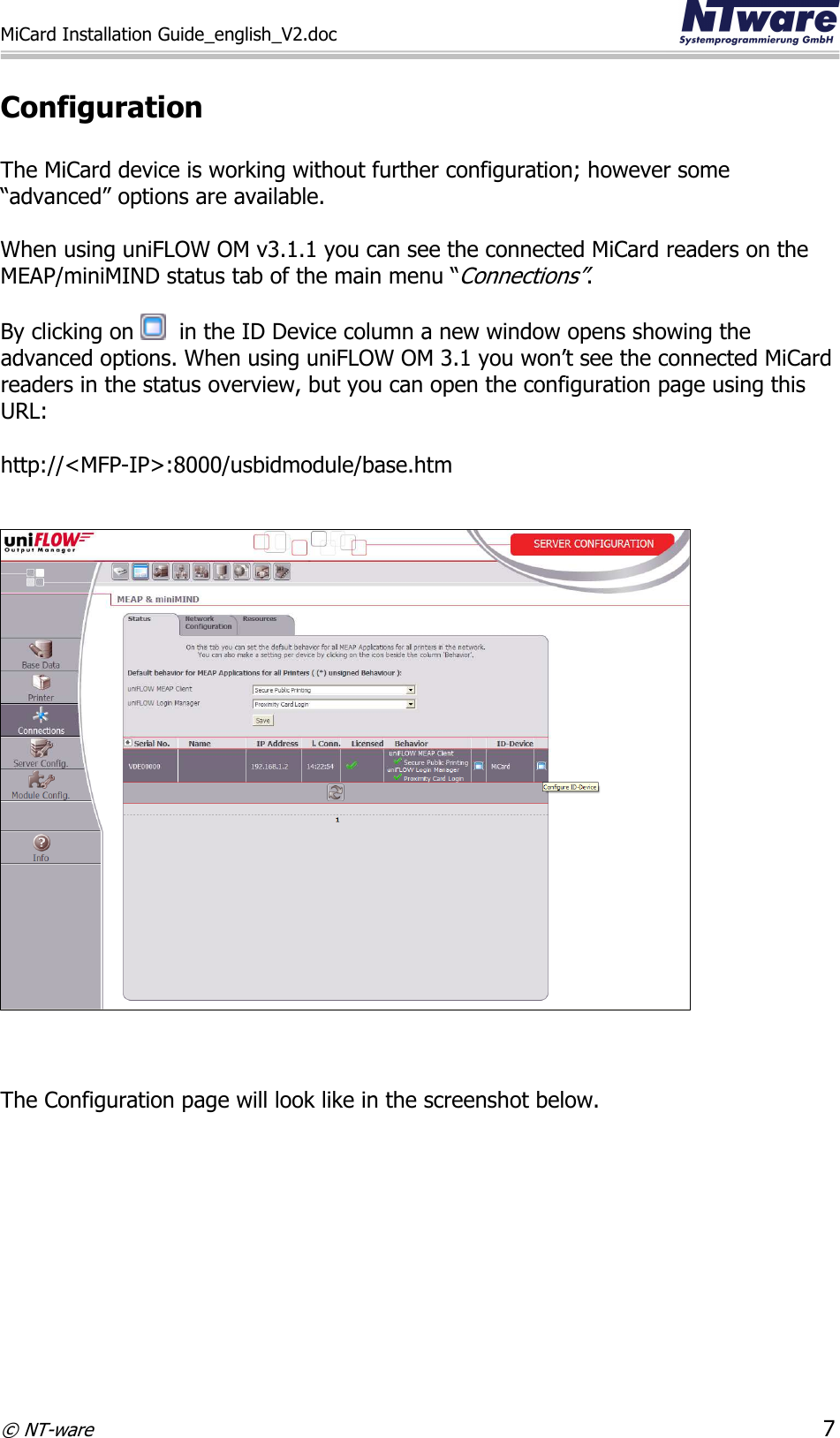 MiCard Installation Guide_english_V2.doc     © NT-ware 7  Configuration  The MiCard device is working without further configuration; however some “advanced” options are available.   When using uniFLOW OM v3.1.1 you can see the connected MiCard readers on the MEAP/miniMIND status tab of the main menu “Connections”.   By clicking on    in the ID Device column a new window opens showing the advanced options. When using uniFLOW OM 3.1 you won’t see the connected MiCard readers in the status overview, but you can open the configuration page using this URL:  http://&lt;MFP-IP&gt;:8000/usbidmodule/base.htm     The Configuration page will look like in the screenshot below.   