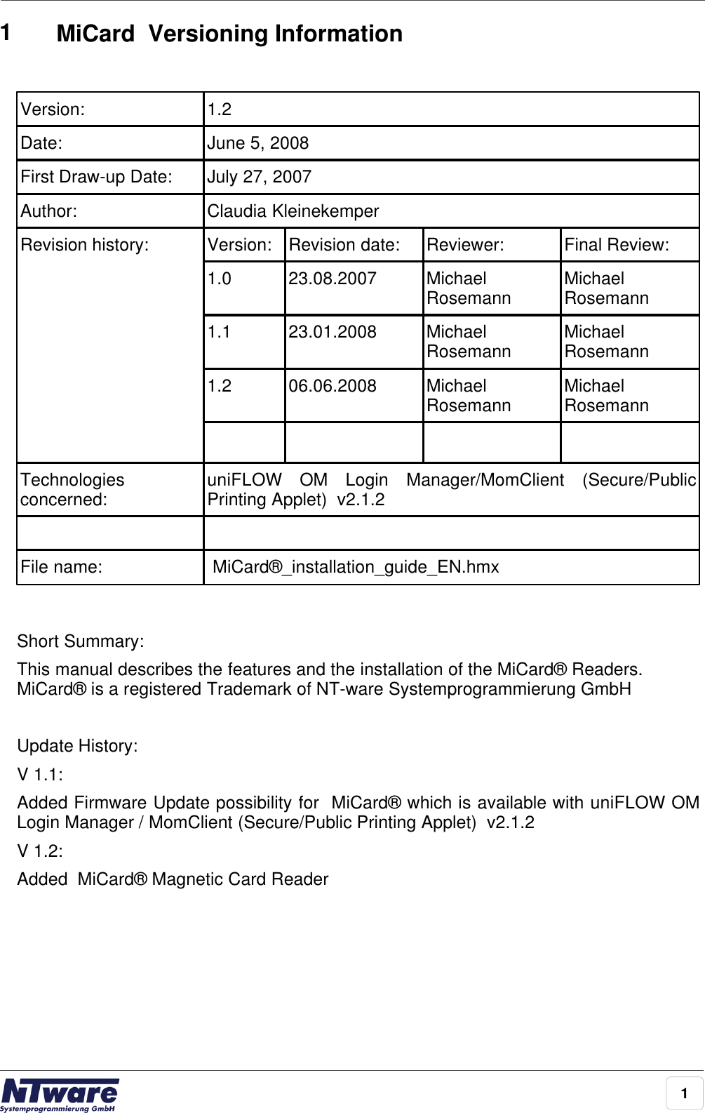 11MiCard  Versioning InformationVersion:1.2Date:June 5, 2008First Draw-up Date:July 27, 2007Author:Claudia KleinekemperRevision history:Version:Revision date:Reviewer:Final Review:1.023.08.2007MichaelRosemannMichaelRosemann1.123.01.2008MichaelRosemannMichaelRosemann1.206.06.2008MichaelRosemannMichaelRosemannTechnologiesconcerned:uniFLOW  OM  Login  Manager/MomClient  (Secure/PublicPrinting Applet)  v2.1.2File name: MiCard®_installation_guide_EN.hmxShort Summary:This manual describes the features and the installation of the MiCard® Readers.MiCard® is a registered Trademark of NT-ware Systemprogrammierung GmbH Update History:V 1.1: Added Firmware Update possibility for  MiCard® which is available with uniFLOW OMLogin Manager / MomClient (Secure/Public Printing Applet)  v2.1.2 V 1.2: Added  MiCard® Magnetic Card Reader