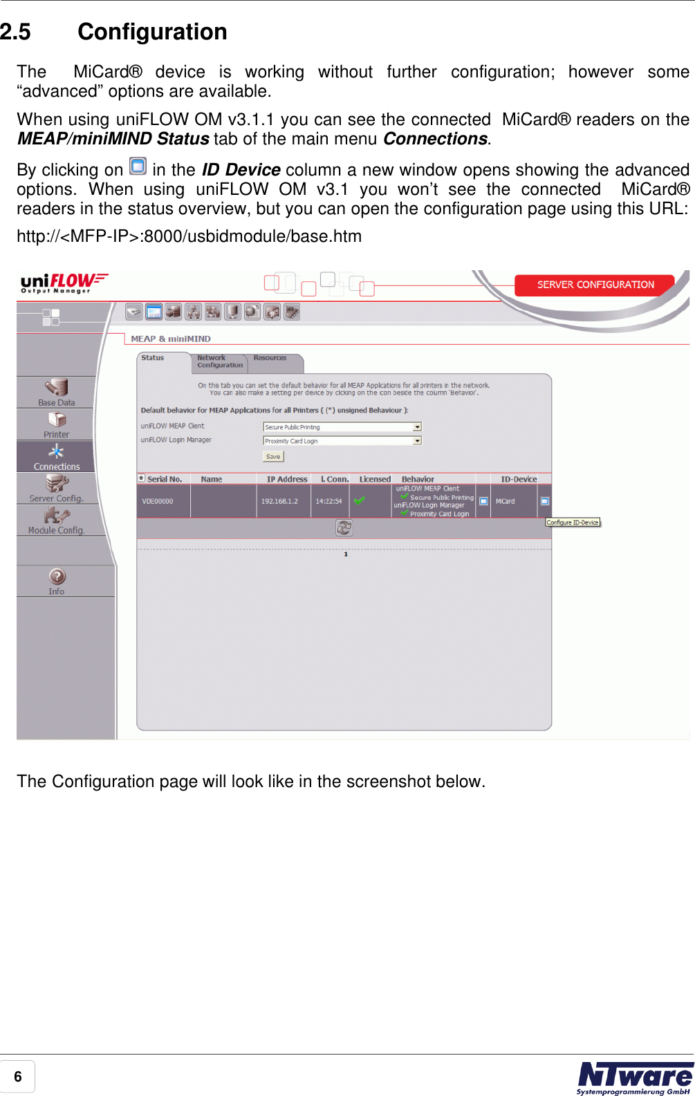 62.5 ConfigurationThe    MiCard®  device  is  working  without  further  configuration;  however  some“advanced” options are available. When using uniFLOW OM v3.1.1 you can see the connected  MiCard® readers on theMEAP/miniMIND Status tab of the main menu Connections.By clicking on  in the ID Device column a new window opens showing the advancedoptions.  When  using  uniFLOW  OM  v3.1  you  won’t  see  the  connected    MiCard®readers in the status overview, but you can open the configuration page using this URL:http://&lt;MFP-IP&gt;:8000/usbidmodule/base.htmThe Configuration page will look like in the screenshot below.