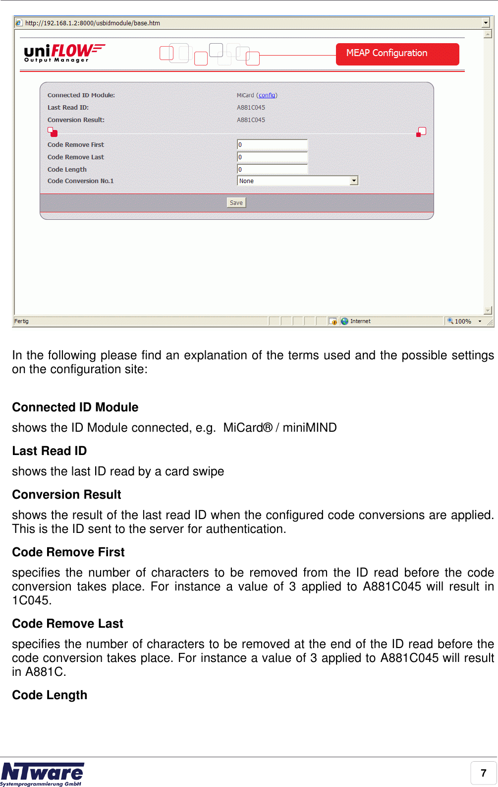 7In the following please find an explanation of the terms used and the possible settingson the configuration site: Connected ID Module shows the ID Module connected, e.g.  MiCard® / miniMINDLast Read ID shows the last ID read by a card swipeConversion Resultshows the result of the last read ID when the configured code conversions are applied.This is the ID sent to the server for authentication.Code Remove Firstspecifies the number of characters  to  be  removed  from  the ID  read  before  the  codeconversion takes place.  For  instance a value  of  3  applied to  A881C045 will  result in1C045.Code Remove Lastspecifies the number of characters to be removed at the end of the ID read before thecode conversion takes place. For instance a value of 3 applied to A881C045 will resultin A881C.Code Length