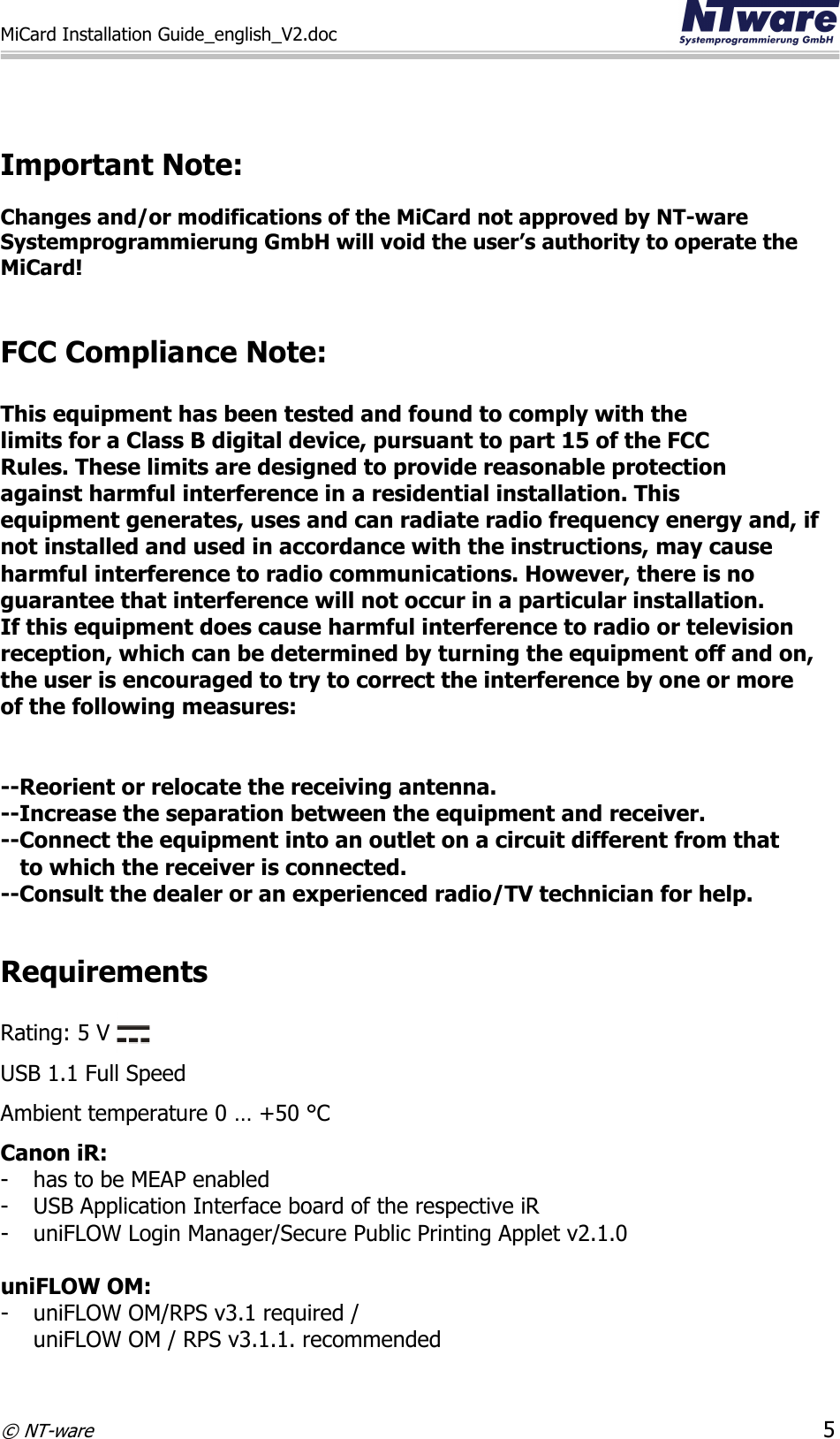 MiCard Installation Guide_english_V2.doc     © NT-ware 5   Important Note:  Changes and/or modifications of the MiCard not approved by NT-ware Systemprogrammierung GmbH will void the user’s authority to operate the MiCard!   FCC Compliance Note:   This equipment has been tested and found to comply with the  limits for a Class B digital device, pursuant to part 15 of the FCC  Rules. These limits are designed to provide reasonable protection  against harmful interference in a residential installation. This  equipment generates, uses and can radiate radio frequency energy and, if  not installed and used in accordance with the instructions, may cause  harmful interference to radio communications. However, there is no  guarantee that interference will not occur in a particular installation.  If this equipment does cause harmful interference to radio or television  reception, which can be determined by turning the equipment off and on,  the user is encouraged to try to correct the interference by one or more  of the following measures:   --Reorient or relocate the receiving antenna. --Increase the separation between the equipment and receiver. --Connect the equipment into an outlet on a circuit different from that     to which the receiver is connected. --Consult the dealer or an experienced radio/TV technician for help.  Requirements  Rating: 5 V   USB 1.1 Full Speed  Ambient temperature 0 … +50 °C Canon iR: - has to be MEAP enabled - USB Application Interface board of the respective iR - uniFLOW Login Manager/Secure Public Printing Applet v2.1.0  uniFLOW OM: - uniFLOW OM/RPS v3.1 required / uniFLOW OM / RPS v3.1.1. recommended 