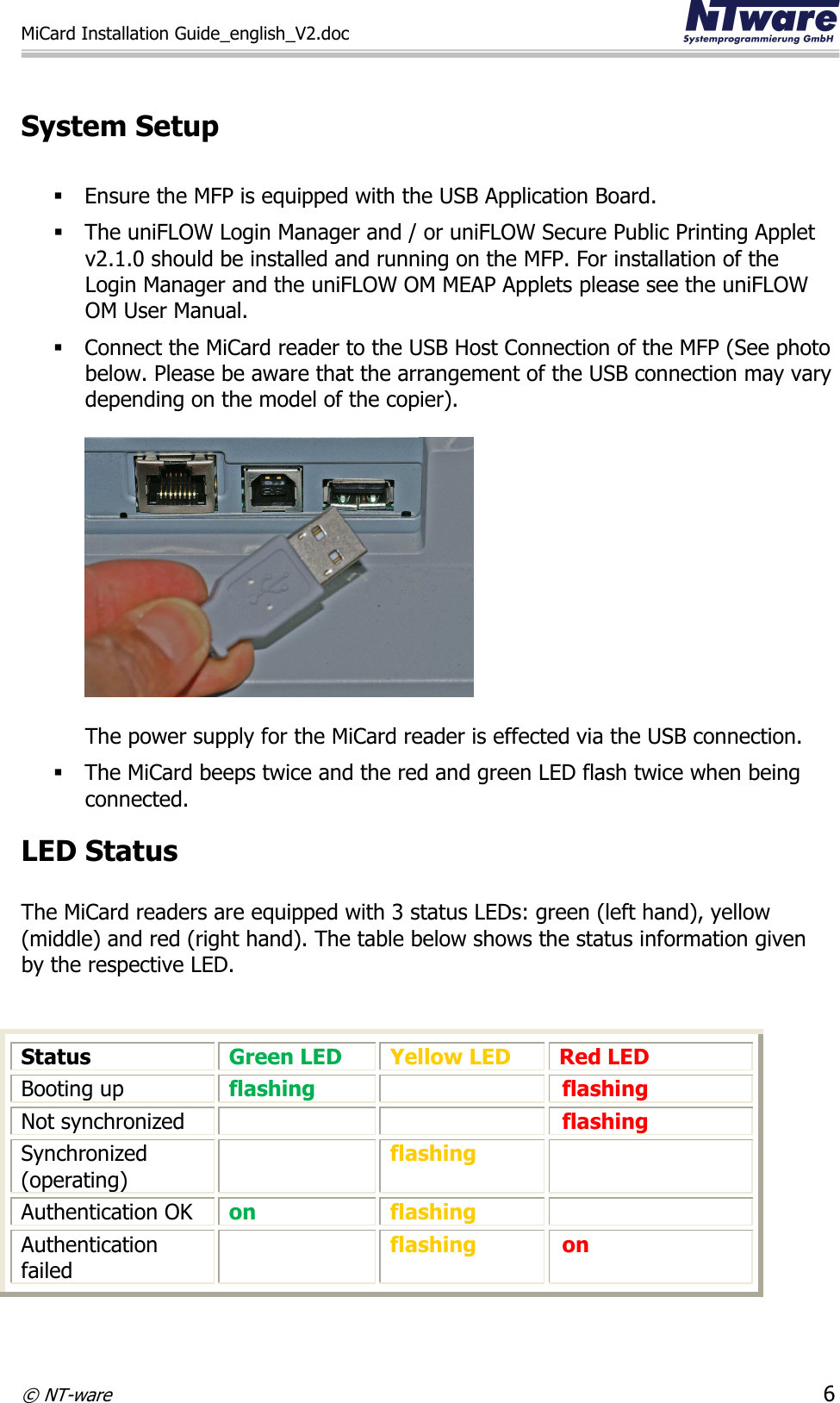 MiCard Installation Guide_english_V2.doc     © NT-ware 6  System Setup   Ensure the MFP is equipped with the USB Application Board.   The uniFLOW Login Manager and / or uniFLOW Secure Public Printing Applet v2.1.0 should be installed and running on the MFP. For installation of the Login Manager and the uniFLOW OM MEAP Applets please see the uniFLOW OM User Manual.   Connect the MiCard reader to the USB Host Connection of the MFP (See photo below. Please be aware that the arrangement of the USB connection may vary depending on the model of the copier).     The power supply for the MiCard reader is effected via the USB connection.  The MiCard beeps twice and the red and green LED flash twice when being connected.  LED Status  The MiCard readers are equipped with 3 status LEDs: green (left hand), yellow (middle) and red (right hand). The table below shows the status information given by the respective LED.    Status  Green LED Yellow LED Red LED Booting up flashing  flashing Not synchronized   flashing Synchronized (operating)  flashing  Authentication OK on flashing  Authentication failed  flashing on   