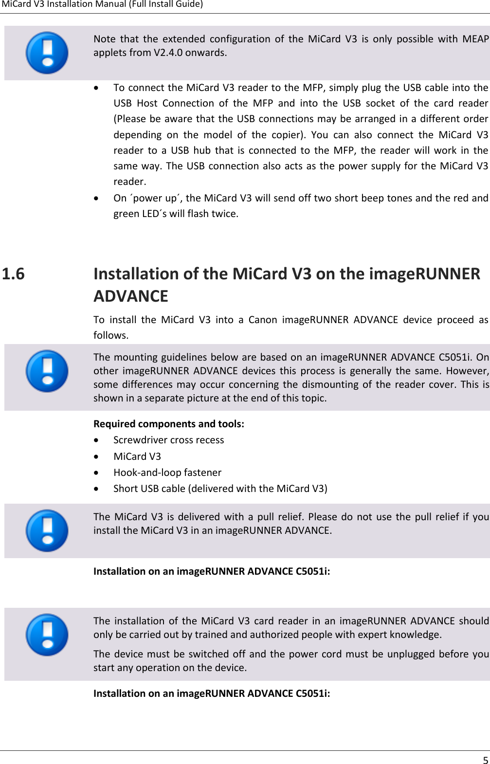 MiCard V3 Installation Manual (Full Install Guide)      5   Note  that  the  extended  configuration  of  the  MiCard  V3  is  only  possible  with  MEAP applets from V2.4.0 onwards.  To connect the MiCard V3 reader to the MFP, simply plug the USB cable into the USB  Host  Connection  of  the  MFP  and  into  the  USB  socket  of  the  card  reader (Please be aware that the USB connections may be arranged in a different order depending  on  the  model  of  the  copier).  You  can  also  connect  the  MiCard  V3 reader  to  a  USB  hub  that  is  connected  to  the  MFP,  the  reader  will  work  in  the same way. The USB connection also acts as the power supply for the MiCard V3 reader.  On ´power up´, the MiCard V3 will send off two short beep tones and the red and green LED´s will flash twice.  1.6 Installation of the MiCard V3 on the imageRUNNER ADVANCE To  install  the  MiCard  V3  into  a  Canon  imageRUNNER  ADVANCE  device  proceed  as follows.  The mounting guidelines below are based on an imageRUNNER ADVANCE C5051i. On other  imageRUNNER  ADVANCE  devices  this  process  is  generally  the  same.  However, some  differences may  occur concerning  the  dismounting  of  the  reader cover.  This  is shown in a separate picture at the end of this topic. Required components and tools:  Screwdriver cross recess  MiCard V3  Hook-and-loop fastener  Short USB cable (delivered with the MiCard V3)   The  MiCard V3  is  delivered with  a  pull  relief.  Please do  not  use  the  pull  relief  if  you install the MiCard V3 in an imageRUNNER ADVANCE. Installation on an imageRUNNER ADVANCE C5051i:    The  installation  of  the  MiCard  V3  card  reader  in  an  imageRUNNER  ADVANCE  should only be carried out by trained and authorized people with expert knowledge. The device must be switched off  and the power cord must  be unplugged before you start any operation on the device. Installation on an imageRUNNER ADVANCE C5051i: 