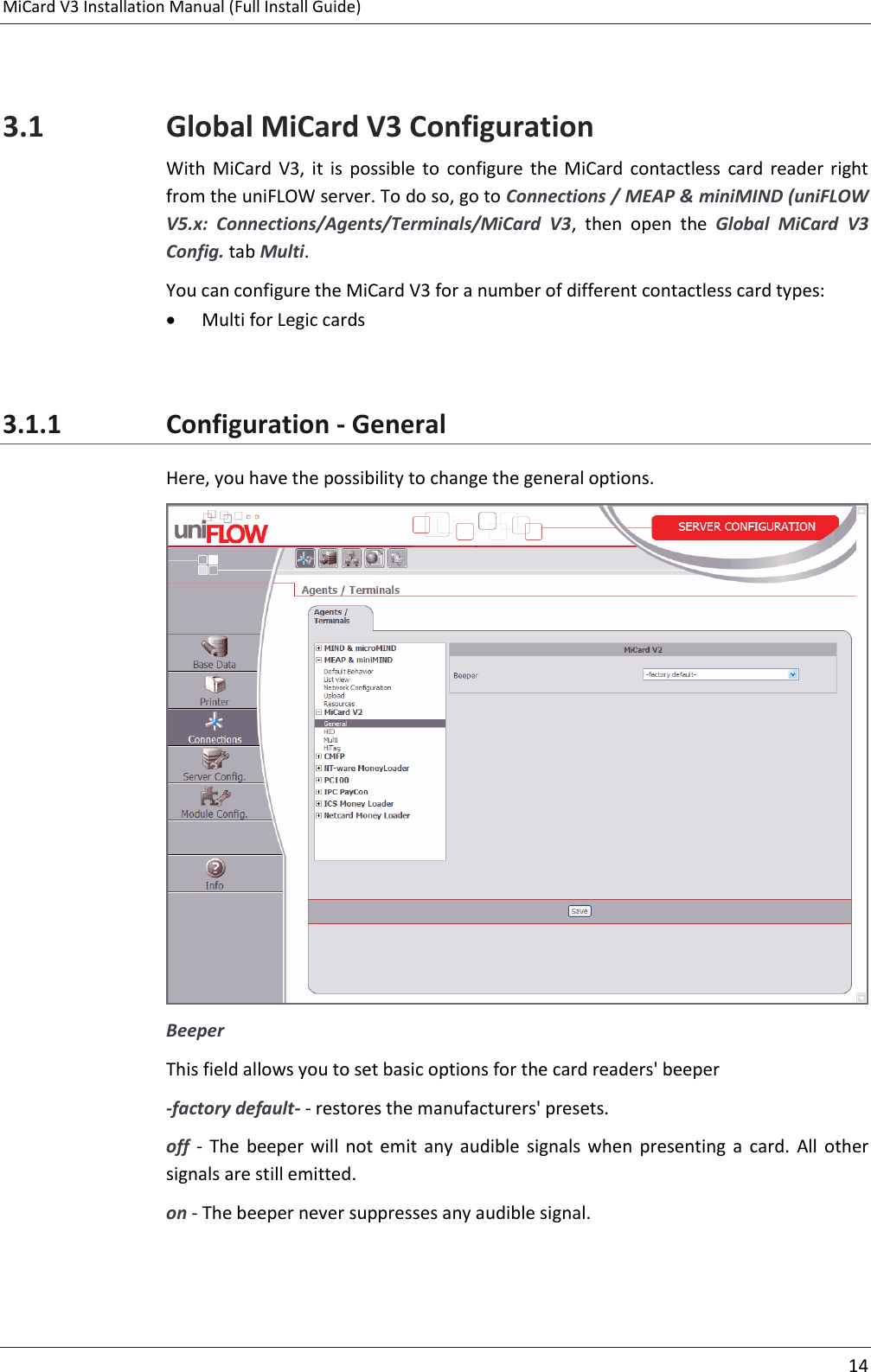 MiCard V3 Installation Manual (Full Install Guide)     14   3.1 Global MiCard V3 Configuration With  MiCard  V3,  it  is  possible  to  configure  the  MiCard  contactless  card  reader  right from the uniFLOW server. To do so, go to Connections / MEAP &amp; miniMIND (uniFLOW V5.x:  Connections/Agents/Terminals/MiCard  V3,  then  open  the  Global  MiCard  V3 Config. tab Multi. You can configure the MiCard V3 for a number of different contactless card types:  Multi for Legic cards  3.1.1 Configuration - General Here, you have the possibility to change the general options.  Beeper This field allows you to set basic options for the card readers&apos; beeper -factory default- - restores the manufacturers&apos; presets. off  -  The  beeper  will  not  emit  any  audible  signals  when  presenting  a  card.  All  other signals are still emitted. on - The beeper never suppresses any audible signal.  