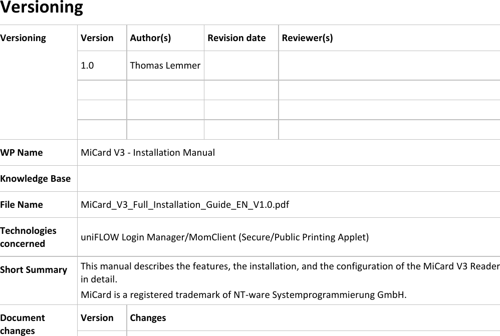   Versioning Versioning Version Author(s) Revision date Reviewer(s) 1.0 Thomas Lemmer               WP Name MiCard V3 - Installation Manual Knowledge Base  File Name MiCard_V3_Full_Installation_Guide_EN_V1.0.pdf Technologies concerned uniFLOW Login Manager/MomClient (Secure/Public Printing Applet) Short Summary This manual describes the features, the installation, and the configuration of the MiCard V3 Reader in detail. MiCard is a registered trademark of NT-ware Systemprogrammierung GmbH. Document changes Version Changes         